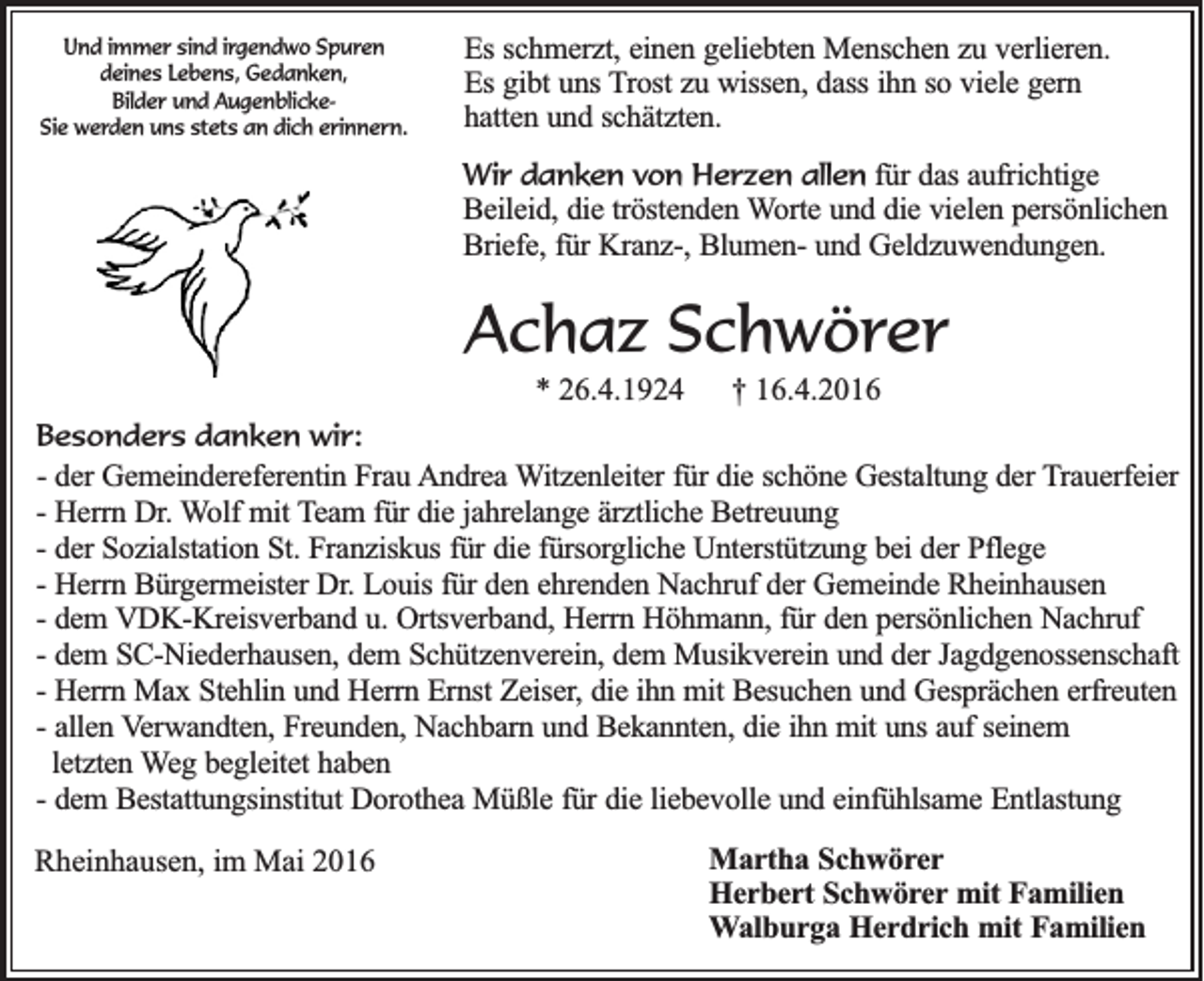 <p>Und immer sind irgendwo Spuren<br />deines Lebens, Gedanken,<br />Bilder und AugenblickeSie werden uns stets an dich erinnern.</p><p>Es schmerzt, einen geliebten Menschen zu verlieren.<br />Es gibt uns Trost zu wissen, dass ihn so viele gern<br />hatten und schätzten.<br />Wir danken von Herzen allen für das aufrichtige<br />Beileid, die tröstenden Worte und die vielen persönlichen<br />Briefe, für Kranz-, Blumen- und Geldzuwendungen.</p><p>Achaz Schwörer<br />* 26.4.1924</p><p>† 16.4.2016</p><p>Besonders danken wir:<br />- der Gemeindereferentin Frau Andrea Witzenleiter für die schöne Gestaltung der Trauerfeier<br />- Herrn Dr. Wolf mit Team für die jahrelange ärztliche Betreuung<br />- der Sozialstation St. Franziskus für die fürsorgliche Unterstützung bei der Pflege<br />- Herrn Bürgermeister Dr. Louis für den ehrenden Nachruf der Gemeinde Rheinhausen<br />- dem VDK-Kreisverband u. Ortsverband, Herrn Höhmann, für den persönlichen Nachruf<br />- dem SC-Niederhausen, dem Schützenverein, dem Musikverein und der Jagdgenossenschaft<br />- Herrn Max Stehlin und Herrn Ernst Zeiser, die ihn mit Besuchen und Gesprächen erfreuten<br />- allen Verwandten, Freunden, Nachbarn und Bekannten, die ihn mit uns auf seinem<br />letzten Weg begleitet haben<br />- dem Bestattungsinstitut Dorothea Müßle für die liebevolle und einfühlsame Entlastung</p><p>Rheinhausen, im Mai 2016</p><p>Martha Schwörer<br />Herbert Schwörer mit Familien<br />Walburga Herdrich mit Familien</p>