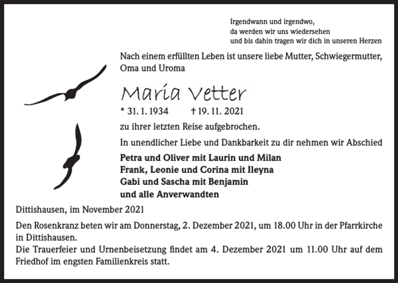 <p>Irgendwann und irgendwo,<br />da werden wir uns wiedersehen<br />und bis dahin tragen wir dich in unseren Herzen</p><p>Nach einem erfüllten Leben ist unsere liebe Mutter, Schwiegermutter,<br />Oma und Uroma</p><p>Maria Vetter<br />* 31. 1. 1934</p><p>† 19. 11. 2021</p><p>zu ihrer letzten Reise aufgebrochen.<br />In unendlicher Liebe und Dankbarkeit zu dir nehmen wir Abschied<br />Petra und Oliver mit Laurin und Milan<br />Frank, Leonie und Corina mit Ileyna<br />Gabi und Sascha mit Benjamin<br />und alle Anverwandten<br />Dittishausen, im November 2021<br />Den Rosenkranz beten wir am Donnerstag, 2. Dezember 2021, um 18.00 Uhr in der Pfarrkirche<br />in Dittishausen.<br />Die Trauerfeier und Urnenbeisetzung findet am 4. Dezember 2021 um 11.00 Uhr auf dem<br />Friedhof im engsten Familienkreis statt.</p>