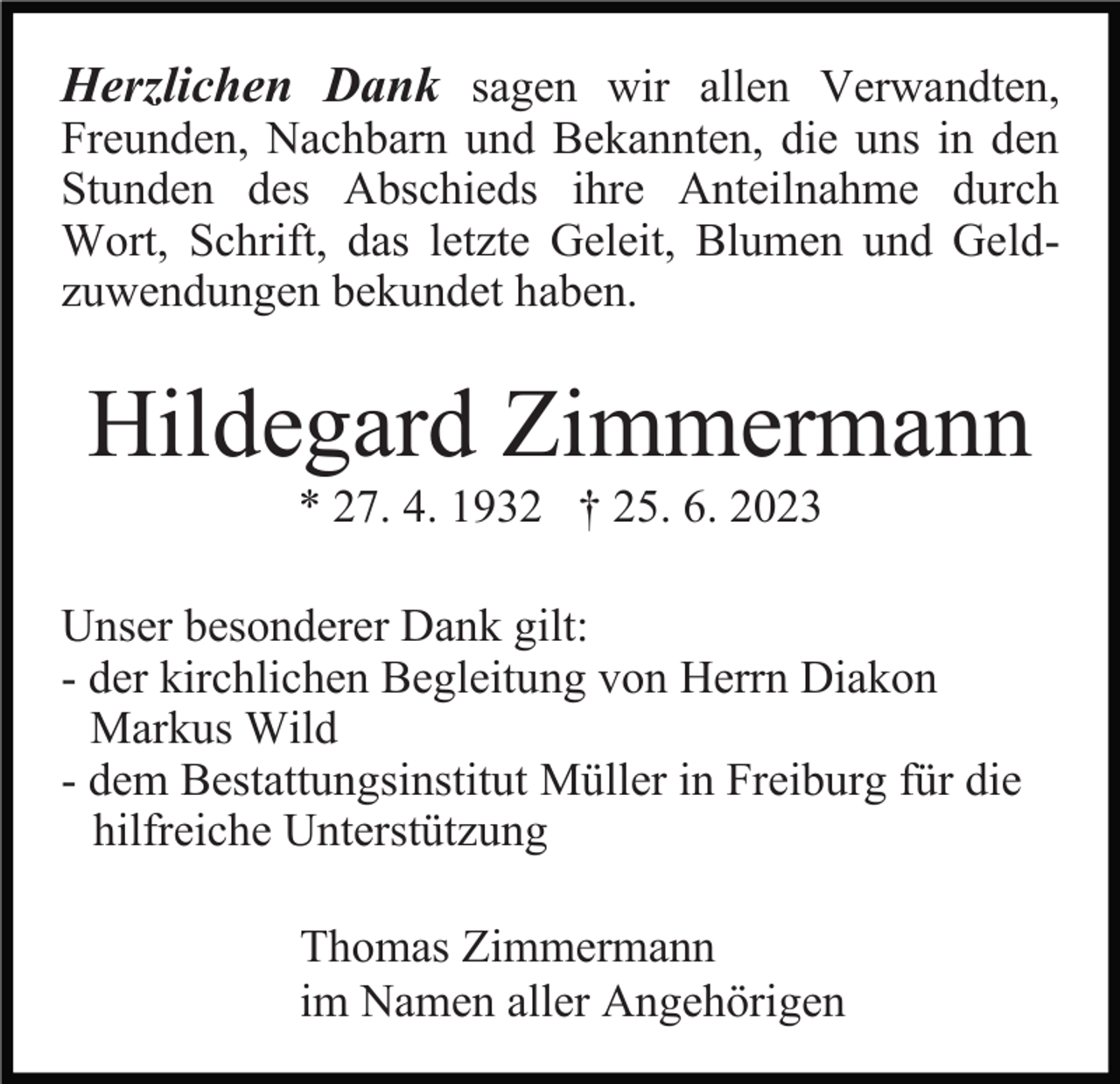 <p>Herzlichen Dank sagen wir allen Verwandten,<br />Freunden, Nachbarn und Bekannten, die uns in den<br />Stunden des Abschieds ihre Anteilnahme durch<br />Wort, Schrift, das letzte Geleit, Blumen und Geldzuwendungen bekundet haben.</p><p>Hildegard Zimmermann<br />* 27. 4. 1932 † 25. 6. 2023<br />Unser besonderer Dank gilt:<br />- der kirchlichen Begleitung von Herrn Diakon<br />Markus Wild<br />- dem Bestattungsinstitut Müller in Freiburg für die<br />hilfreiche Unterstützung<br />Thomas Zimmermann<br />im Namen aller Angehörigen</p>