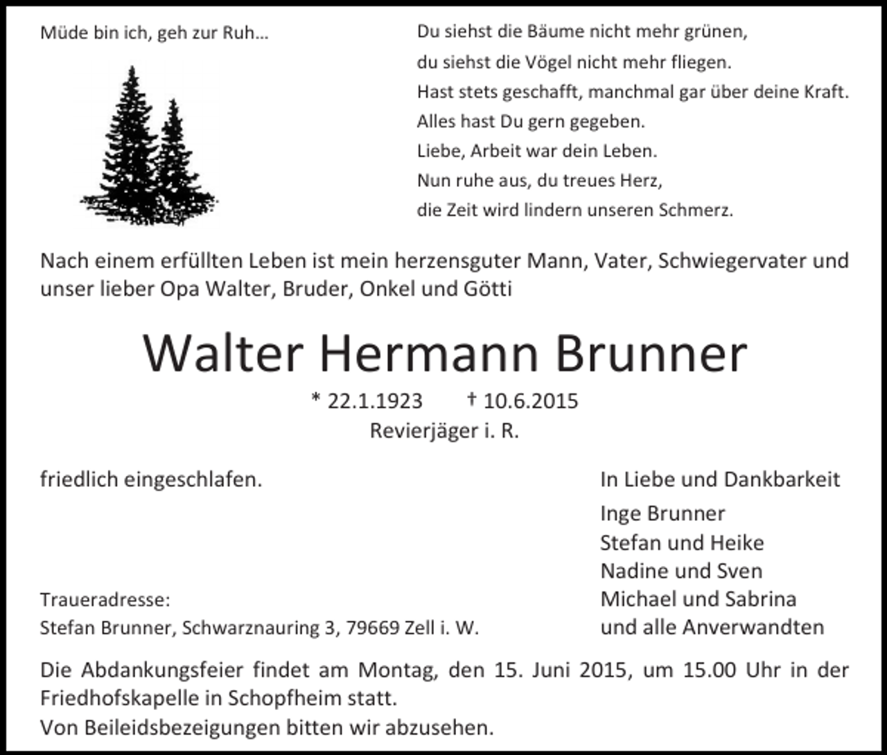 <p>Müde bin ich, geh zur Ruh…</p><p>Du siehst die Bäume nicht mehr grünen,<br />du siehst die Vögel nicht mehr fliegen.<br />Hast stets geschafft, manchmal gar über deine Kraft.<br />Alles hast Du gern gegeben.<br />Liebe, Arbeit war dein Leben.<br />Nun ruhe aus, du treues Herz,<br />die Zeit wird lindern unseren Schmerz.</p><p>Nach einem erfüllten Leben ist mein herzensguter Mann, Vater, Schwiegervater und<br />unser lieber Opa Walter, Bruder, Onkel und Götti</p><p>Walter Hermann Brunner<br />* 22.1.1923<br />† 10.6.2015<br />Revierjäger i. R.</p><p>friedlich eingeschlafen.</p><p>Traueradresse:<br />Stefan Brunner, Schwarznauring 3, 79669 Zell i. W.</p><p>In Liebe und Dankbarkeit<br />Inge Brunner<br />Stefan und Heike<br />Nadine und Sven<br />Michael und Sabrina<br />und alle Anverwandten</p><p>Die Abdankungsfeier findet am Montag, den 15. Juni 2015, um 15.00 Uhr in der<br />Friedhofskapelle in Schopfheim statt.<br />Von Beileidsbezeigungen bitten wir abzusehen.</p>