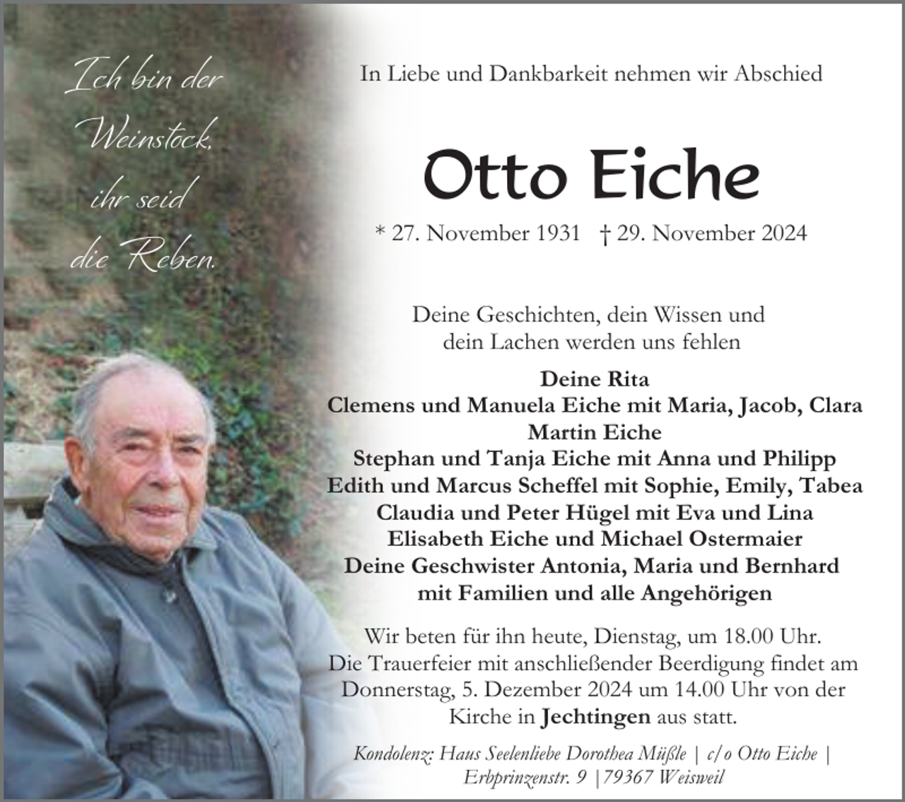 <p>Ich bin der<br />Weinstock,<br />ihr seid<br />die Reben.</p><p>In Liebe und Dankbarkeit nehmen wir Abschied</p><p>Otto Eiche<br />* 27. November 1931 † 29. November 2024<br />Deine Geschichten, dein Wissen und<br />dein Lachen werden uns fehlen<br />Deine Rita<br />Clemens und Manuela Eiche mit Maria, Jacob, Clara<br />Martin Eiche<br />Stephan und Tanja Eiche mit Anna und Philipp<br />Edith und Marcus Scheffel mit Sophie, Emily, Tabea<br />Claudia und Peter Hügel mit Eva und Lina<br />Elisabeth Eiche und Michael Ostermaier<br />Deine Geschwister Antonia, Maria und Bernhard<br />mit Familien und alle Angehörigen<br />Wir beten für ihn heute, Dienstag, um 18.00 Uhr.<br />Die Trauerfeier mit anschließender Beerdigung findet am<br />Donnerstag, 5. Dezember 2024 um 14.00 Uhr von der<br />Kirche in Jechtingen aus statt.<br />Kondolenz: Haus Seelenliebe Dorothea Müßle | c/o Otto Eiche |<br />Erbprinzenstr. 9 |79367 Weisweil</p>