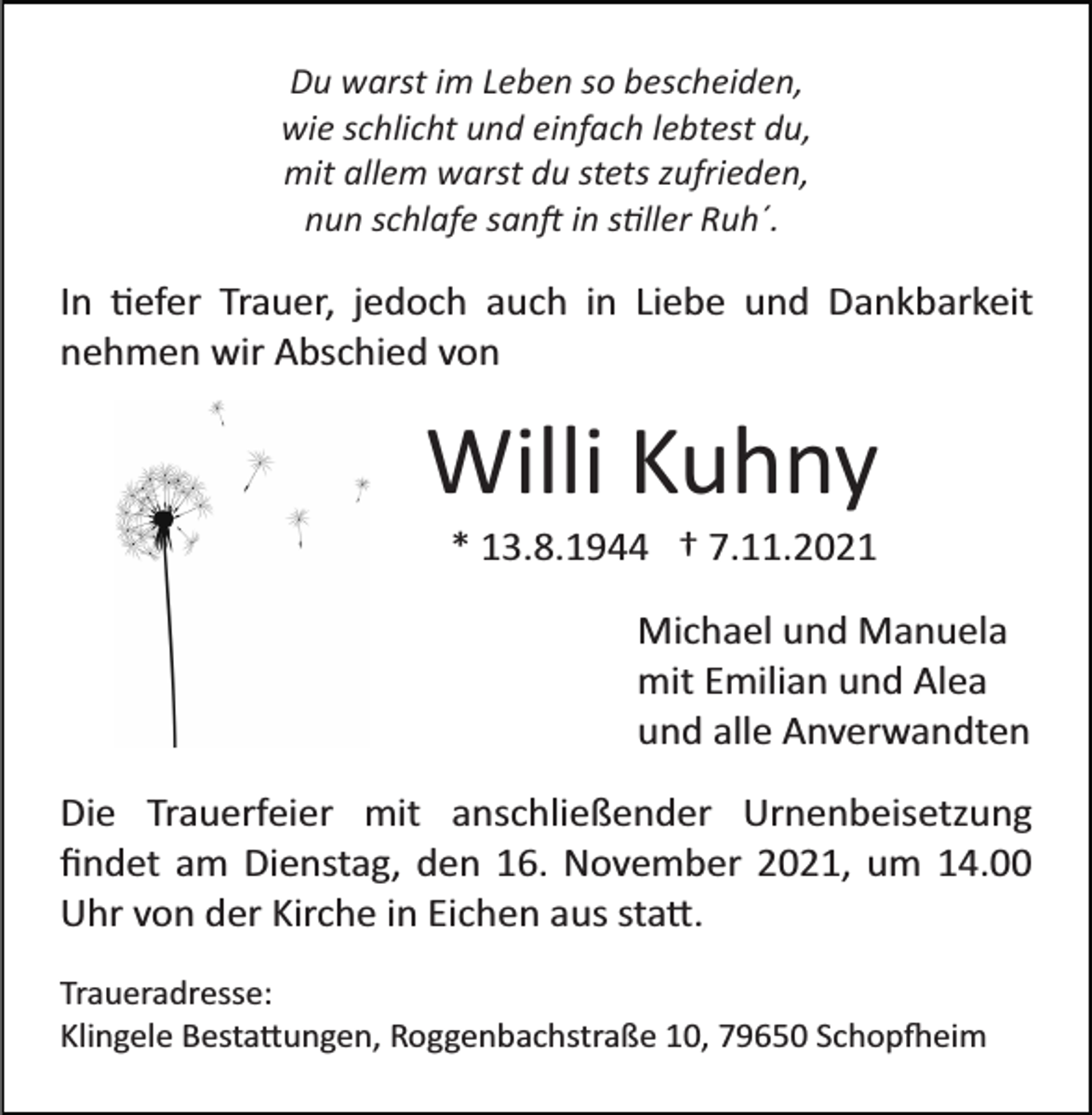 <p>Du warst im Leben so bescheiden,<br />wie schlicht und einfach lebtest du,<br />mit allem warst du stets zufrieden,<br />nun schlafe san� in s�ller Ruh´.</p><p>In �efer Trauer, jedoch auch in Liebe und Dankbarkeit<br />nehmen wir Abschied von</p><p>Willi Kuhny<br />* 13.8.1944 † 7.11.2021<br />Michael und Manuela<br />mit Emilian und Alea<br />und alle Anverwandten<br />Die Trauerfeier mit anschließender Urnenbeisetzung<br />ﬁndet am Dienstag, den 16. November 2021, um 14.00<br />Uhr von der Kirche in Eichen aus sta�.<br />Traueradresse:<br />Klingele Besta�ungen, Roggenbachstraße 10, 79650 Schop�eim</p>
