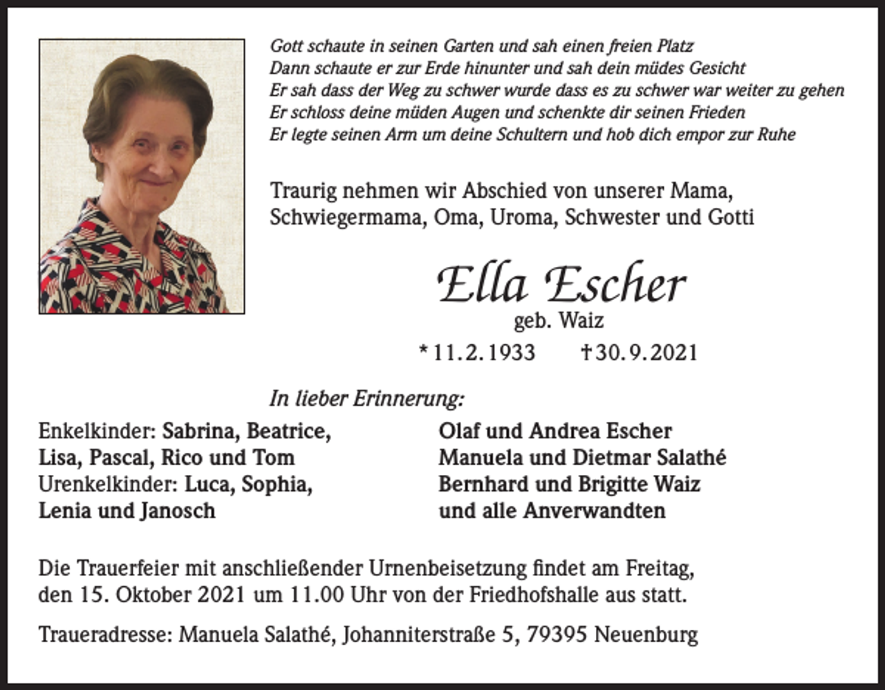 <p>Gott schaute in seinen Garten und sah einen freien Platz<br />Dann schaute er zur Erde hinunter und sah dein müdes Gesicht<br />Er sah dass der Weg zu schwer wurde dass es zu schwer war weiter zu gehen<br />Er schloss deine müden Augen und schenkte dir seinen Frieden<br />Er legte seinen Arm um deine Schultern und hob dich empor zur Ruhe</p><p>Traurig nehmen wir Abschied von unserer Mama,<br />Schwiegermama, Oma, Uroma, Schwester und Gotti</p><p>Ellageb.Escher<br />Waiz<br />* 11. 2. 1933 † 30. 9. 2021<br />In lieber Erinnerung:<br />Enkelkinder: Sabrina, Beatrice,<br />Olaf und Andrea Escher<br />Lisa, Pascal, Rico und Tom<br />Manuela und Dietmar Salathé<br />Urenkelkinder: Luca, Sophia,<br />Bernhard und Brigitte Waiz<br />Lenia und Janosch<br />und alle Anverwandten<br />Die Trauerfeier mit anschließender Urnenbeisetzung findet am Freitag,<br />den 15. Oktober 2021 um 11.00 Uhr von der Friedhofshalle aus statt.<br />Traueradresse: Manuela Salathé, Johanniterstraße 5, 79395 Neuenburg</p>