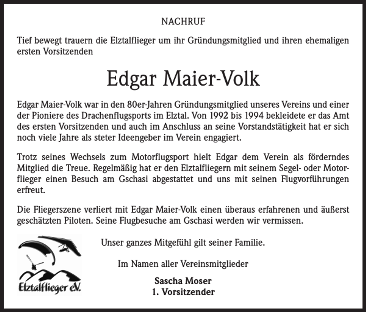 <p>NACHRUF<br />Tief bewegt trauern die Elztalflieger um ihr Gründungsmitglied und ihren ehemaligen<br />ersten Vorsitzenden</p><p>Edgar Maier-Volk<br />Edgar Maier-Volk war in den 80er-Jahren Gründungsmitglied unseres Vereins und einer<br />der Pioniere des Drachenflugsports im Elztal. Von 1992 bis 1994 bekleidete er das Amt<br />des ersten Vorsitzenden und auch im Anschluss an seine Vorstandstätigkeit hat er sich<br />noch viele Jahre als steter Ideengeber im Verein engagiert.<br />Trotz seines Wechsels zum Motorflugsport hielt Edgar dem Verein als förderndes<br />­Mitglied die Treue. Regelmäßig hat er den Elztalfliegern mit seinem Segel- oder Motorflieger einen Besuch am Gschasi abgestattet und uns mit seinen Flugvorführungen<br />erfreut.<br />Die Fliegerszene verliert mit Edgar Maier-Volk einen überaus erfahrenen und äußerst<br />geschätzten Piloten. Seine Flugbesuche am Gschasi werden wir vermissen.<br />Unser ganzes Mitgefühl gilt seiner Familie.<br />Im Namen aller Vereinsmitglieder<br />Sascha Moser<br />1. Vorsitzender</p>