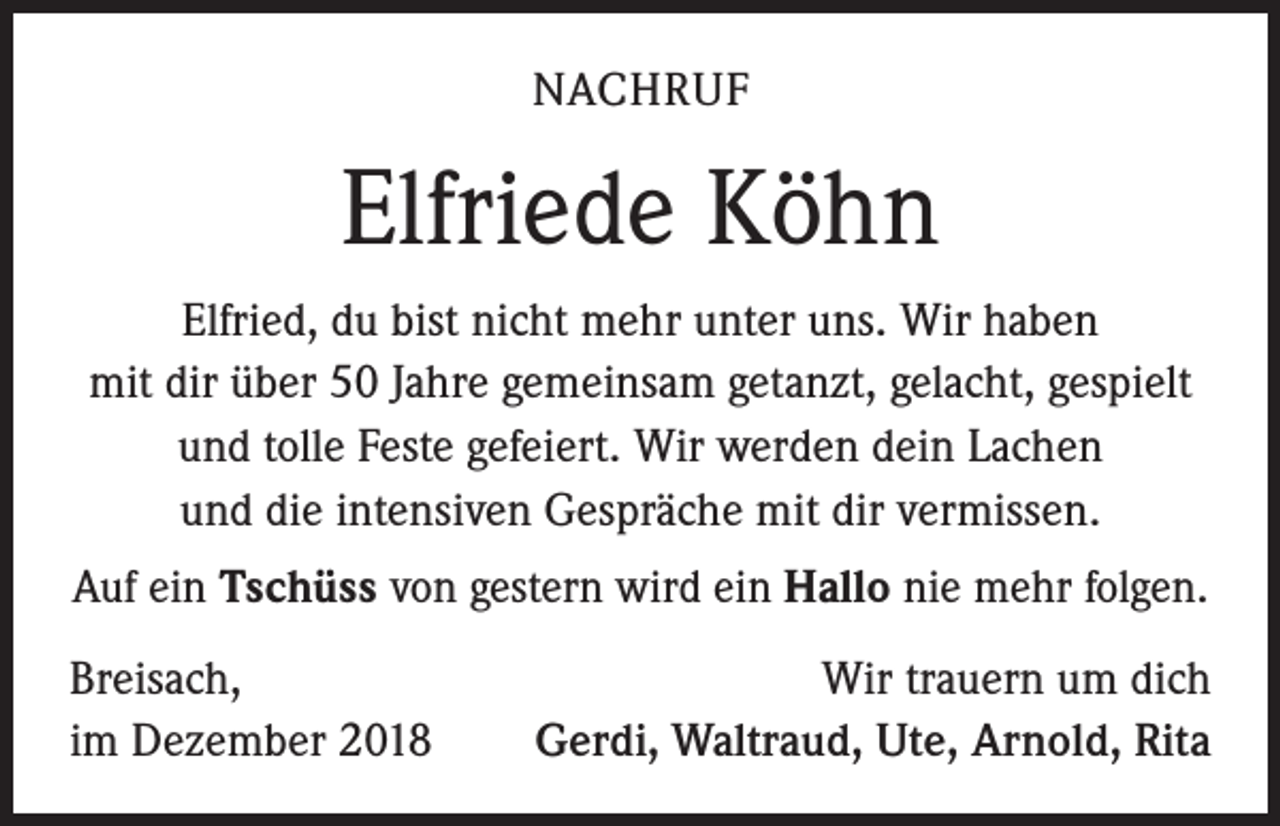 <p>NACHRUF</p><p>Elfriede Köhn<br />Elfried, du bist nicht mehr unter uns. Wir haben<br />mit dir über 50 Jahre gemeinsam getanzt, gelacht, gespielt<br />und tolle Feste gefeiert. Wir werden dein Lachen<br />und die intensiven Gespräche mit dir vermissen.<br />Auf ein Tschüss von gestern wird ein Hallo nie mehr folgen.<br />Breisach,<br />im Dezember 2018</p><p>Wir trauern um dich<br />Gerdi, Waltraud, Ute, Arnold, Rita</p>