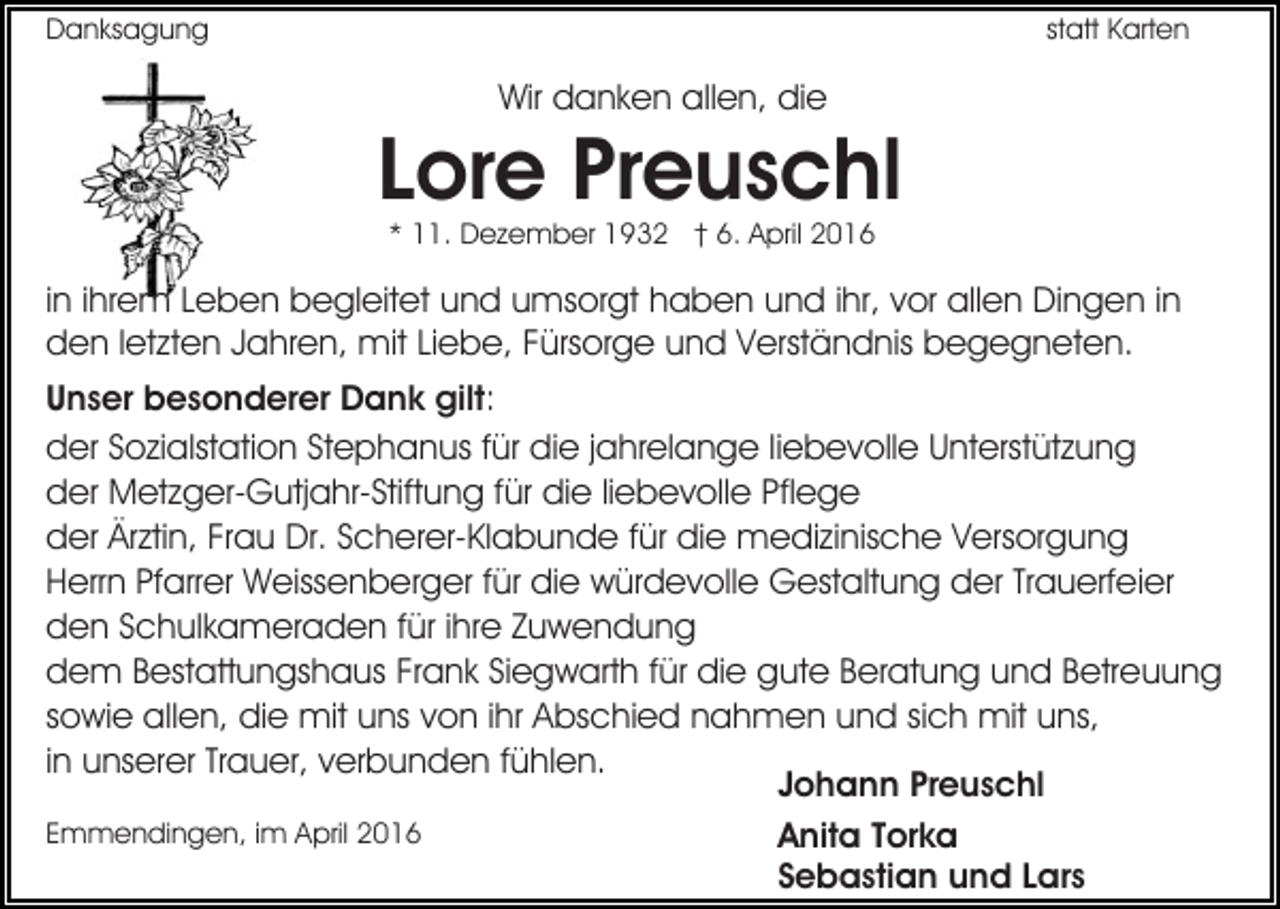 <p>Danksagung</p><p>statt Karten</p><p>Wir danken allen, die</p><p>Lore Preuschl<br />* 11. Dezember 1932 † 6. April 2016</p><p>in ihrem Leben begleitet und umsorgt haben und ihr, vor allen Dingen in<br />den letzten Jahren, mit Liebe, Fürsorge und Verständnis begegneten.<br />Unser besonderer Dank gilt:<br />der Sozialstation Stephanus für die jahrelange liebevolle Unterstützung<br />der Metzger-Gutjahr-Stiftung für die liebevolle Pflege<br />der Ärztin, Frau Dr. Scherer-Klabunde für die medizinische Versorgung<br />Herrn Pfarrer Weissenberger für die würdevolle Gestaltung der Trauerfeier<br />den Schulkameraden für ihre Zuwendung<br />dem Bestattungshaus Frank Siegwarth für die gute Beratung und Betreuung<br />sowie allen, die mit uns von ihr Abschied nahmen und sich mit uns,<br />in unserer Trauer, verbunden fühlen.<br />Johann Preuschl<br />Emmendingen, im April 2016<br />Anita Torka<br />Sebastian und Lars</p>