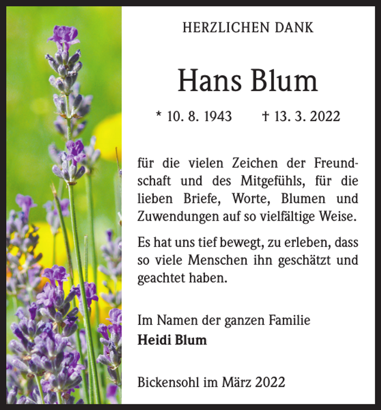 <p>HERZLICHEN DANK</p><p>Hans Blum<br />* 10. 8. 1943 † 13. 3. 2022<br />für die vielen Zeichen der Freundschaft und des Mitgefühls, für die<br />­lieben Briefe, Worte, Blumen und<br />­Zuwendungen auf so vielfältige Weise.<br />Es hat uns tief bewegt, zu erleben, dass<br />so viele Menschen ihn geschätzt und<br />geachtet haben.<br />Im Namen der ganzen Familie<br />Heidi Blum<br />Bickensohl im März 2022</p>