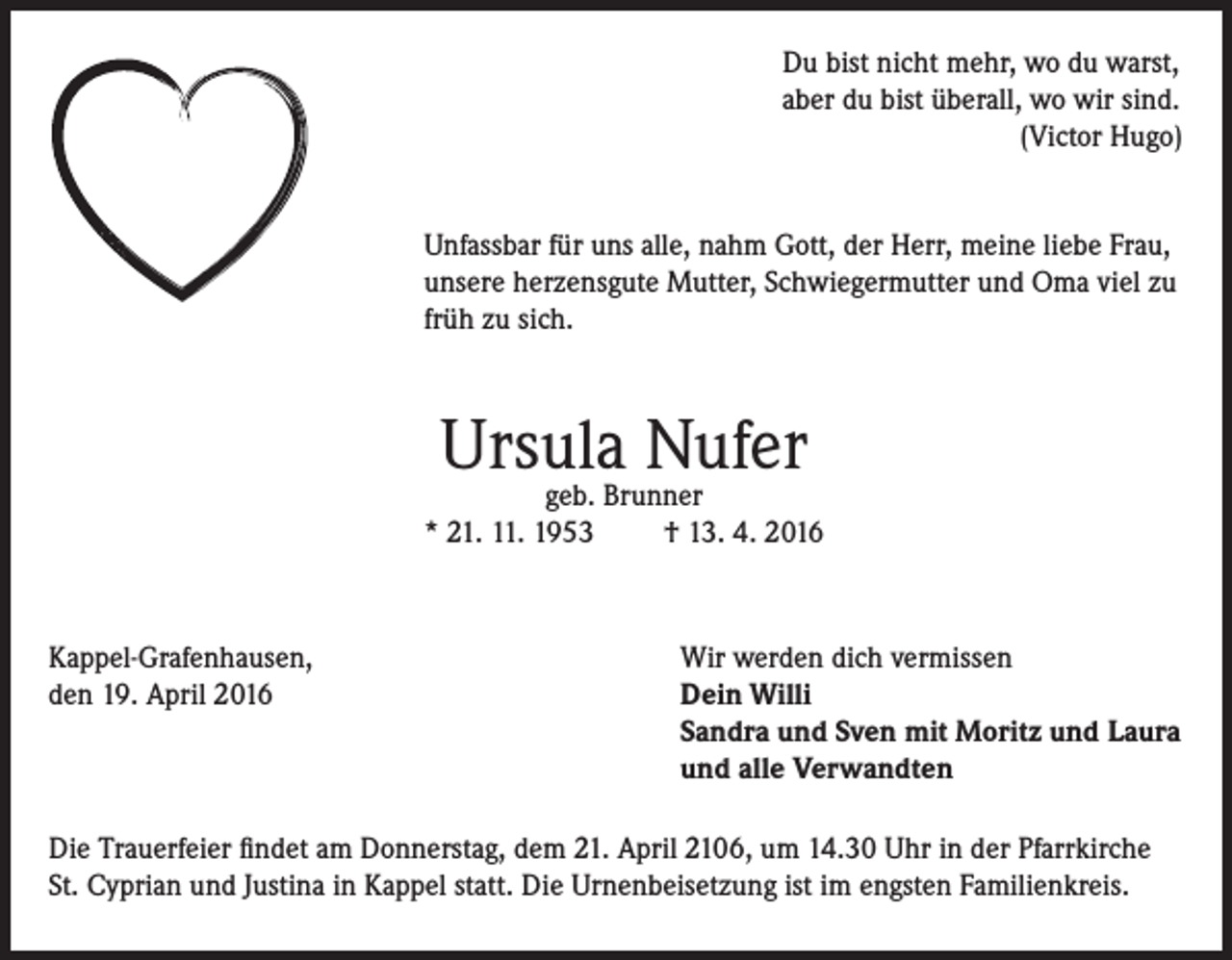 <p>Du bist nicht mehr, wo du warst,<br />aber du bist überall, wo wir sind.<br />(Victor Hugo)<br />Unfassbar für uns alle, nahm Gott, der Herr, meine liebe Frau,<br />unsere herzensgute Mutter, Schwiegermutter und Oma viel zu<br />früh zu sich.</p><p>Ursula Nufer</p><p>geb. Brunner<br />* 21. 11. 1953<br />† 13. 4. 2016</p><p>Kappel-Grafenhausen,<br />den 19. April 2016</p><p>Wir werden dich vermissen<br />Dein Willi<br />Sandra und Sven mit Moritz und Laura<br />und alle Verwandten</p><p>Die Trauerfeier findet am Donnerstag, dem 21. April 2106, um 14.30 Uhr in der Pfarrkirche<br />St. Cyprian und Justina in Kappel statt. Die Urnenbeisetzung ist im engsten Familienkreis.</p>