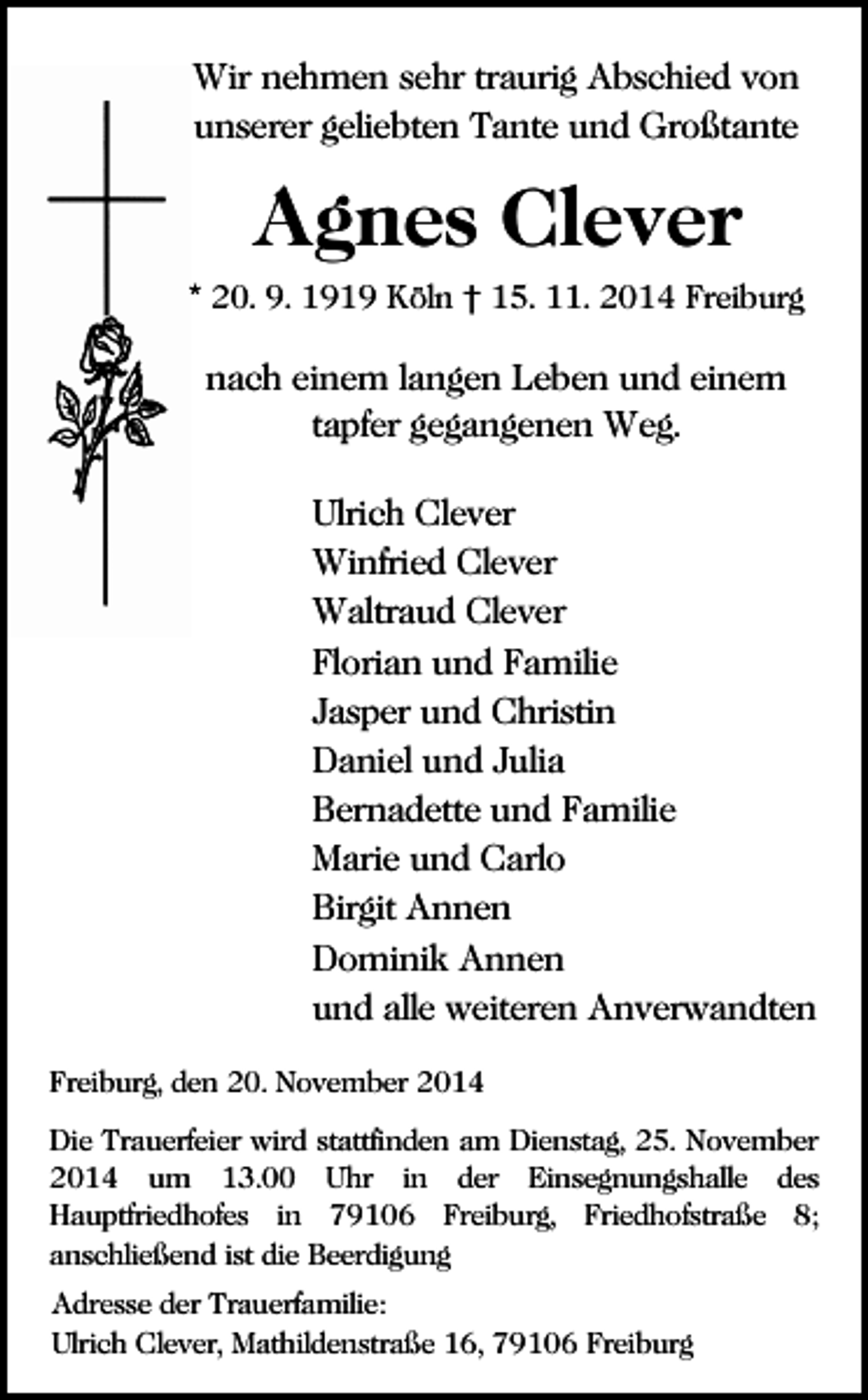 <p>Wir nehmen sehr traurig Abschied von<br />unserer geliebten Tante und Großtante</p><p>Agnes Clever<br />* 20. 9. 1919 Köln † 15. 11. 2014 Freiburg</p><p>nach einem langen Leben und einem<br />tapfer gegangenen Weg.<br />Ulrich Clever<br />Winfried Clever<br />Waltraud Clever<br />Florian und Familie<br />Jasper und Christin<br />Daniel und Julia<br />Bernadette und Familie<br />Marie und Carlo<br />Birgit Annen<br />Dominik Annen<br />und alle weiteren Anverwandten<br />Freiburg, den 20. November 2014<br />Die Trauerfeier wird stattfinden am Dienstag, 25. November<br />2014 um 13.00 Uhr in der Einsegnungshalle des<br />Hauptfriedhofes in 79106 Freiburg, Friedhofstraße 8;<br />anschließend ist die Beerdigung<br />Adresse der Trauerfamilie:<br />Ulrich Clever, Mathildenstraße 16, 79106 Freiburg</p>