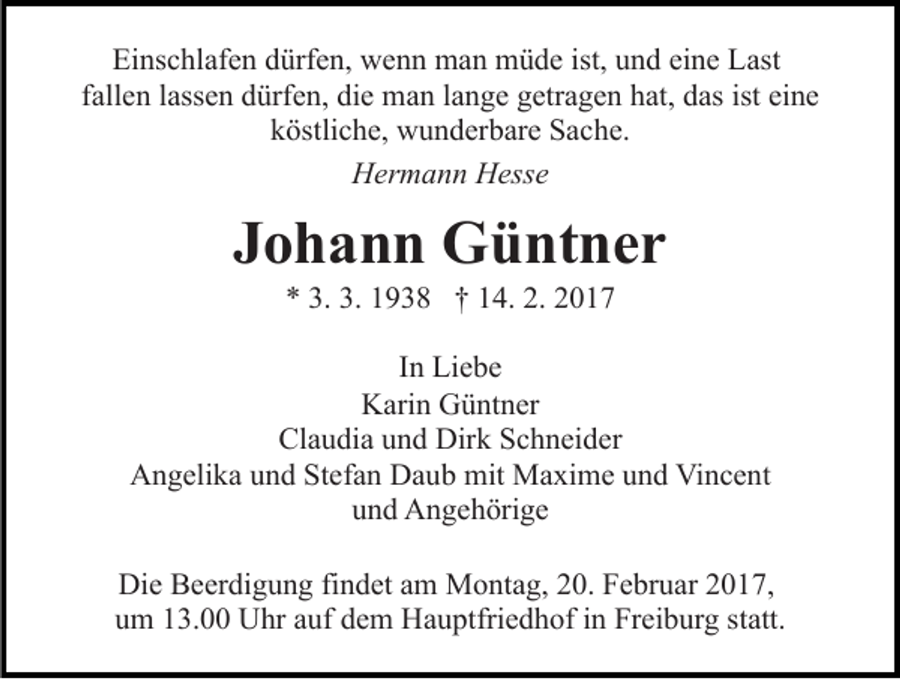 <p>Einschlafen dürfen, wenn man müde ist, und eine Last<br />fallen lassen dürfen, die man lange getragen hat, das ist eine<br />köstliche, wunderbare Sache.<br />Hermann Hesse</p><p>Johann Güntner<br />* 3. 3. 1938 † 14. 2. 2017<br />In Liebe<br />Karin Güntner<br />Claudia und Dirk Schneider<br />Angelika und Stefan Daub mit Maxime und Vincent<br />und Angehörige<br />Die Beerdigung findet am Montag, 20. Februar 2017,<br />um 13.00 Uhr auf dem Hauptfriedhof in Freiburg statt.</p>