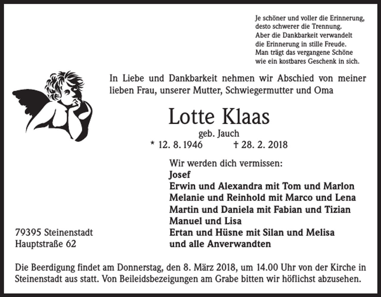<p>Je schöner und voller die Erinnerung,<br />desto schwerer die Trennung.<br />Aber die Dankbarkeit verwandelt<br />die Erinnerung in stille Freude.<br />Man trägt das vergangene Schöne<br />wie ein kostbares Geschenk in sich.</p><p>In Liebe und Dankbarkeit nehmen wir Abschied von meiner<br />lieben Frau, unserer Mutter, Schwiegermutter und Oma</p><p>Lotte Klaas</p><p>geb. Jauch<br />* 12. 8. 1946 † 28. 2. 2018</p><p>79395 Steinenstadt<br />Hauptstraße 62</p><p>Wir werden dich vermissen:<br />Josef<br />Erwin und Alexandra mit Tom und Marlon<br />Melanie und Reinhold mit Marco und Lena<br />Martin und Daniela mit Fabian und Tizian<br />Manuel und Lisa<br />Ertan und Hüsne mit Silan und Melisa<br />und alle Anverwandten</p><p>Die Beerdigung findet am Donnerstag, den 8. März 2018, um 14.00 Uhr von der Kirche in<br />Steinenstadt aus statt. Von Beileidsbezeigungen am Grabe bitten wir höflichst abzusehen.</p>