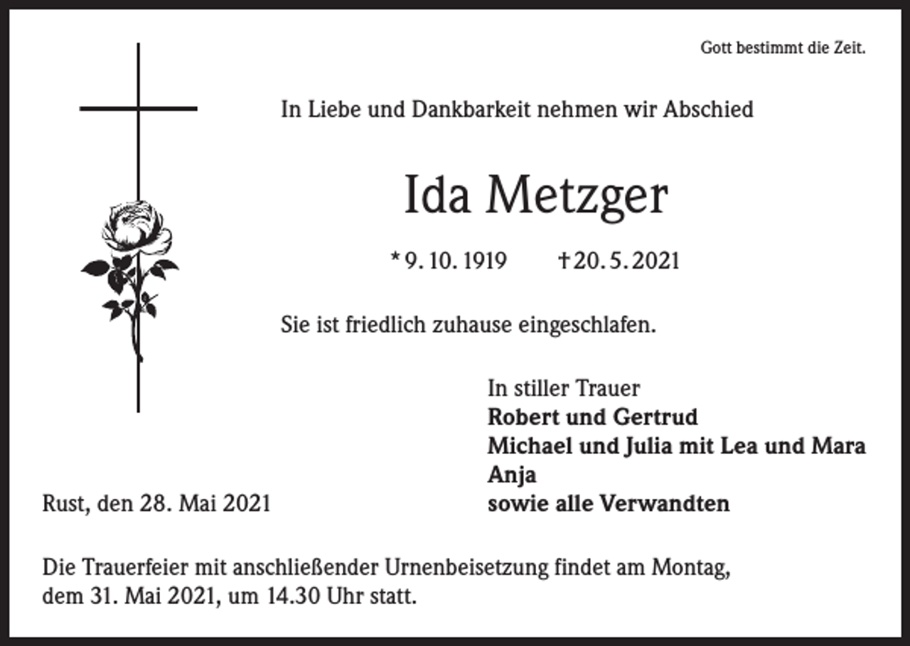 <p>Gott bestimmt die Zeit.</p><p>In Liebe und Dankbarkeit nehmen wir Abschied</p><p>Ida Metzger<br />* 9. 10. 1919 † 20. 5. 2021<br />Sie ist friedlich zuhause eingeschlafen.</p><p>Rust, den 28. Mai 2021</p><p>In stiller Trauer<br />Robert und Gertrud<br />Michael und Julia mit Lea und Mara<br />Anja<br />sowie alle Verwandten</p><p>Die Trauerfeier mit anschließender Urnenbeisetzung findet am Montag,<br />dem 31. Mai 2021, um 14.30 Uhr statt.</p>
