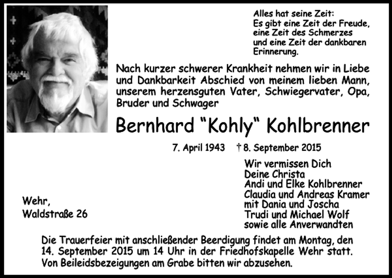 <p>Alles hat seine Zeit:<br />Es gibt eine Zeit der Freude,<br />eine Zeit des Schmerzes<br />und eine Zeit der dankbaren<br />Erinnerung.</p><p>Nach kurzer schwerer Krankheit nehmen wir in Liebe<br />und Dankbarkeit Abschied von meinem lieben Mann,<br />unserem herzensguten Vater, Schwiegervater, Opa,<br />Bruder und Schwager</p><p>Bernhard “Kohly“ Kohlbrenner<br />7. April 1943</p><p>8. September 2015</p><p>Wir vermissen Dich<br />Deine Christa<br />Andi und Elke Kohlbrenner<br />Claudia und Andreas Kramer<br />Wehr,<br />mit Dania und Joscha<br />Waldstraße 26<br />Trudi und Michael Wolf<br />sowie alle Anverwandten<br />Die Trauerfeier mit anschließender Beerdigung findet am Montag, den<br />14. September 2015 um 14 Uhr in der Friedhofskapelle Wehr statt.<br />Von Beileidsbezeigungen am Grabe bitten wir abzusehen.</p>