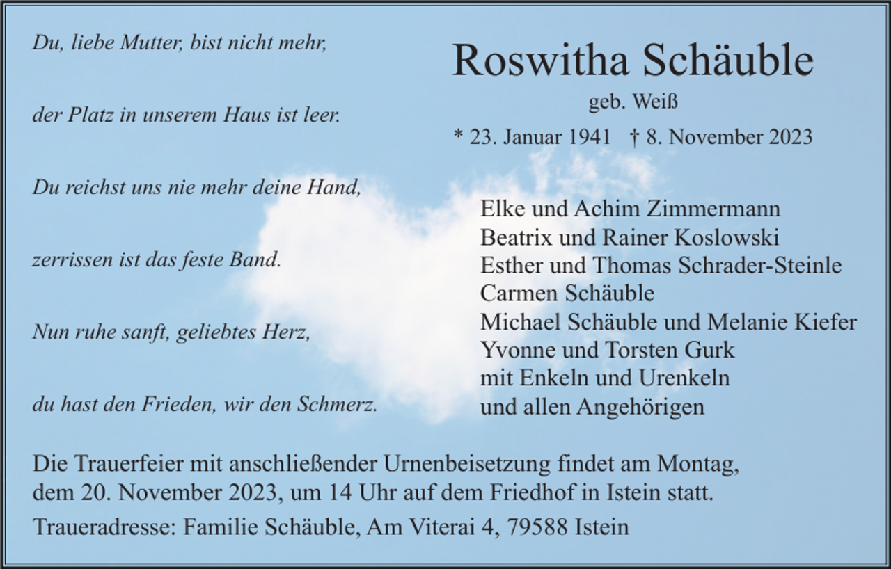 <p>Du, liebe Mutter, bist nicht mehr,<br />der Platz in unserem Haus ist leer.</p><p>Roswitha Schäuble<br />geb. Weiß<br />* 23. Januar 1941 † 8. November 2023</p><p>Du reichst uns nie mehr deine Hand,<br />zerrissen ist das feste Band.<br />Nun ruhe sanft, geliebtes Herz,<br />du hast den Frieden, wir den Schmerz.</p><p>Elke und Achim Zimmermann<br />Beatrix und Rainer Koslowski<br />Esther und Thomas Schrader-Steinle<br />Carmen Schäuble<br />Michael Schäuble und Melanie Kiefer<br />Yvonne und Torsten Gurk<br />mit Enkeln und Urenkeln<br />und allen Angehörigen</p><p>Die Trauerfeier mit anschließender Urnenbeisetzung findet am Montag,<br />dem 20. November 2023, um 14 Uhr auf dem Friedhof in Istein statt.<br />Traueradresse: Familie Schäuble, Am Viterai 4, 79588 Istein</p>