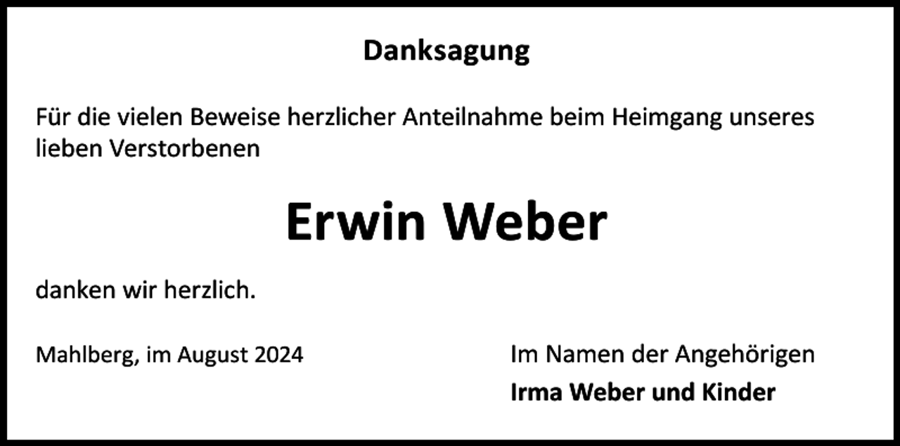 <p>Danksagung<br />Für die vielen Beweise herzlicher Anteilnahme beim Heimgang unseres<br />lieben Verstorbenen</p><p>Erwin Weber<br />danken wir herzlich.<br />Mahlberg, im August 2024</p><p>Im Namen der Angehörigen<br />Irma Weber und Kinder</p>