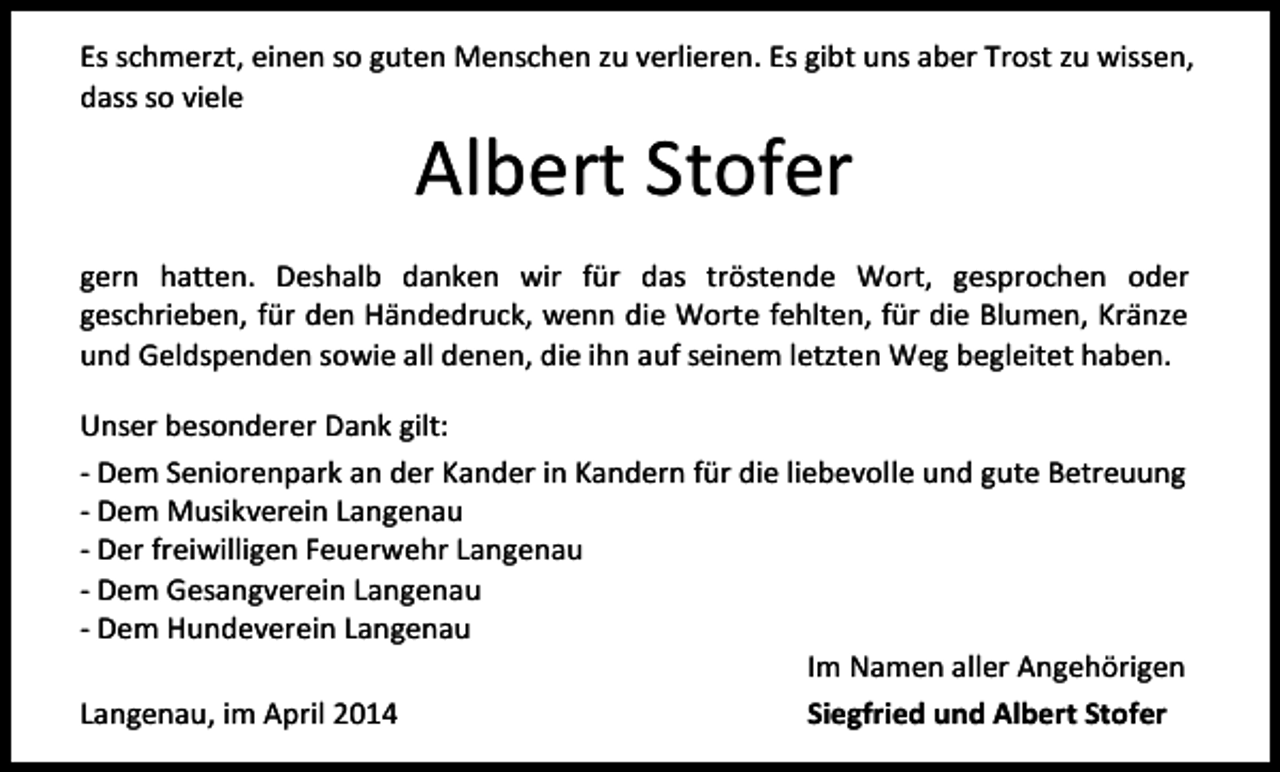 <p>Es schmerzt, einen so guten Menschen zu verlieren. Es gibt uns aber Trost zu wissen,<br />dass so viele</p><p>Albert Stofer</p><p>gern hatten. Deshalb danken wir für das tröstende Wort, gesprochen oder<br />geschrieben, für den Händedruck, wenn die Worte fehlten, für die Blumen, Kränze<br />und Geldspenden sowie all denen, die ihn auf seinem letzten Weg begleitet haben.<br />Unser besonderer Dank gilt:<br />- Dem Seniorenpark an der Kander in Kandern für die liebevolle und gute Betreuung<br />- Dem Musikverein Langenau<br />- Der freiwilligen Feuerwehr Langenau<br />- Dem Gesangverein Langenau<br />- Dem Hundeverein Langenau<br />Im Namen aller Angehörigen<br />Langenau, im April 2014<br />Siegfried und Albert Stofer</p>