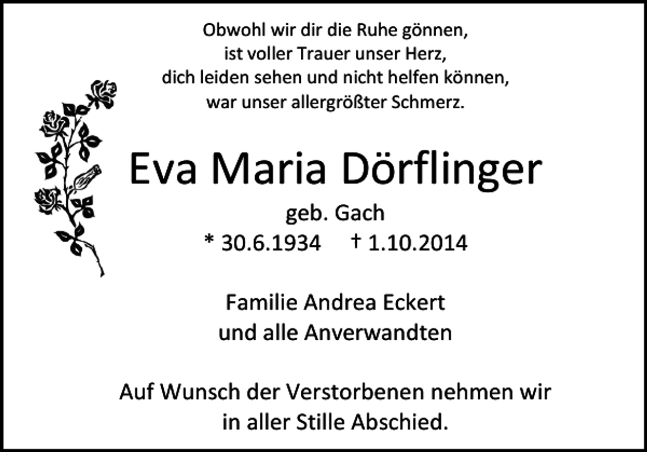 <p>Obwohl wir dir die Ruhe gönnen,<br />ist voller Trauer unser Herz,<br />dich leiden sehen und nicht helfen können,<br />war unser allergrößter Schmerz.</p><p>Eva Maria Dörflinger<br />geb. Gach<br />* 30.6.1934 † 1.10.2014<br />Familie Andrea Eckert<br />und alle Anverwandten<br />Auf Wunsch der Verstorbenen nehmen wir<br />in aller Stille Abschied.</p>