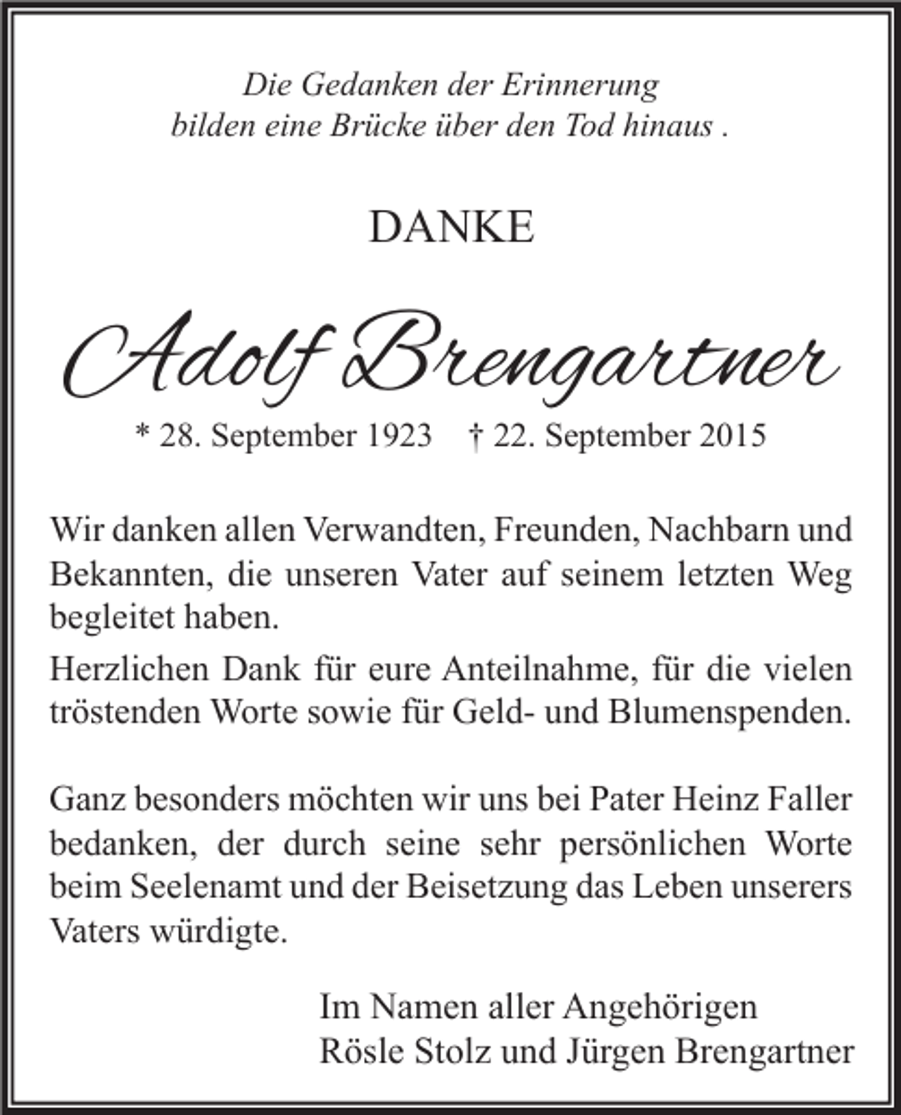 <p>Die Gedanken der Erinnerung<br />bilden eine Brücke über den Tod hinaus .</p><p>DANKE</p><p>Adolf Brengartner<br />* 28. September 1923</p><p>† 22. September 2015</p><p>Wir danken allen Verwandten, Freunden, Nachbarn und<br />Bekannten, die unseren Vater auf seinem letzten Weg<br />begleitet haben.<br />Herzlichen Dank für eure Anteilnahme, für die vielen<br />tröstenden Worte sowie für Geld- und Blumenspenden.<br />Ganz besonders möchten wir uns bei Pater Heinz Faller<br />bedanken, der durch seine sehr persönlichen Worte<br />beim Seelenamt und der Beisetzung das Leben unserers<br />Vaters würdigte.</p><p>Im Namen aller Angehörigen<br />Rösle Stolz und Jürgen Brengartner</p>