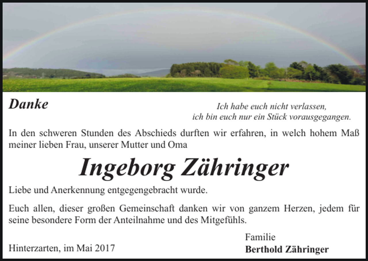 <p>Danke</p><p>Ich habe euch nicht verlassen,<br />ich bin euch nur ein Stück vorausgegangen.</p><p>In den schweren Stunden des Abschieds durften wir erfahren, in welch hohem Maß<br />meiner lieben Frau, unserer Mutter und Oma</p><p>Ingeborg Zähringer</p><p>Liebe und Anerkennung entgegengebracht wurde.</p><p>Euch allen, dieser großen Gemeinschaft danken wir von ganzem Herzen, jedem für<br />seine besondere Form der Anteilnahme und des Mitgefühls.<br />Hinterzarten, im Mai 2017</p><p>Familie<br />Berthold Zähringer</p>