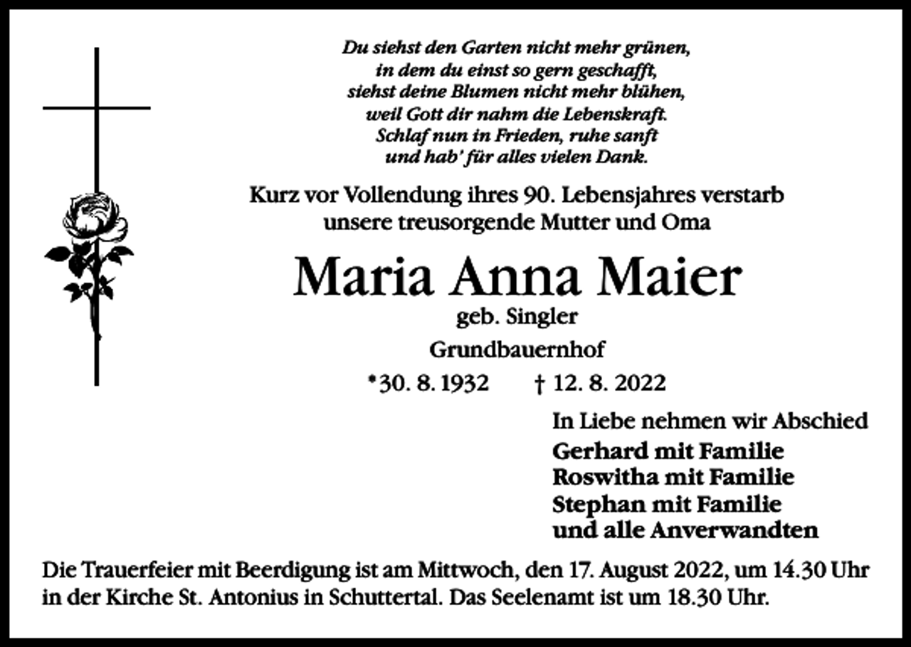 <p>Du siehst den Garten nicht mehr grünen,<br />in dem du einst so gern geschafft,<br />siehst deine Blumen nicht mehr blühen,<br />weil Gott dir nahm die Lebenskraft.<br />Schlaf nun in Frieden, ruhe sanft<br />und hab’ für alles vielen Dank.</p><p>Kurz vor Vollendung ihres 90. Lebensjahres verstarb<br />unsere treusorgende Mutter und Oma</p><p>Maria Anna Maier<br />geb. Singler<br />Grundbauernhof<br />* 30. 8. 1932 † 12. 8. 2022</p><p>In Liebe nehmen wir Abschied<br />Gerhard mit Familie<br />Roswitha mit Familie<br />Stephan mit Familie<br />und alle Anverwandten<br />Die Trauerfeier mit Beerdigung ist am Mittwoch, den 17. August 2022, um 14.30 Uhr<br />in der Kirche St. Antonius in Schuttertal. Das Seelenamt ist um 18.30 Uhr.</p>