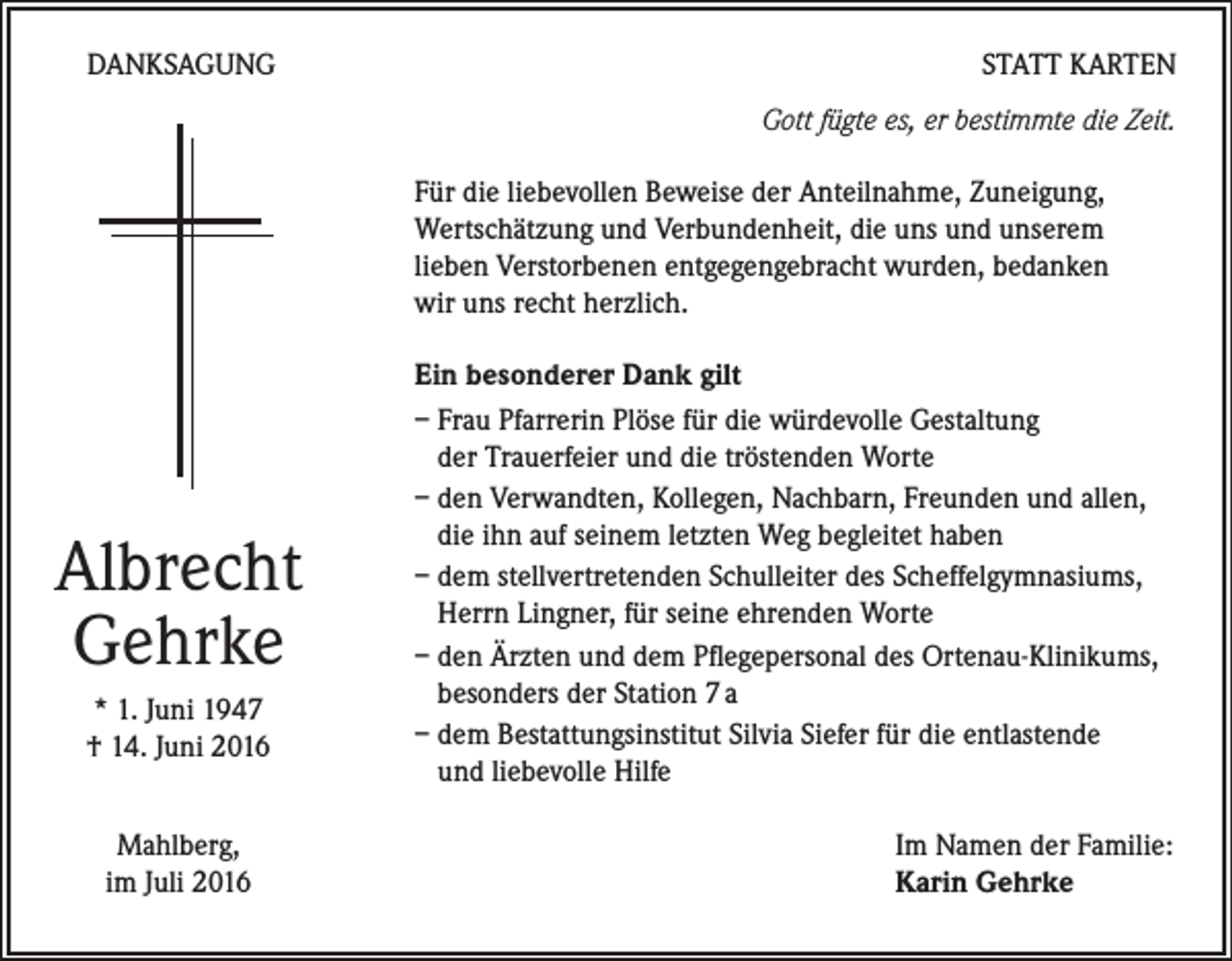 <p>DANKSAGUNG</p><p>STATT KARTEN<br />Gott fügte es, er bestimmte die Zeit.<br />Für die liebevollen Beweise der Anteilnahme, Zuneigung,<br />Wertschätzung und Verbundenheit, die uns und unserem<br />lieben Verstorbenen entgegengebracht wurden, bedanken<br />wir uns recht herzlich.</p><p>Albrecht<br />Gehrke<br />* 1. Juni 1947<br />† 14. Juni 2016<br />Mahlberg,<br />im Juli 2016</p><p>Ein besonderer Dank gilt<br />– Frau Pfarrerin Plöse für die würdevolle Gestaltung<br />der Trauerfeier und die tröstenden Worte<br />– den Verwandten, Kollegen, Nachbarn, Freunden und allen,<br />die ihn auf seinem letzten Weg begleitet haben<br />– dem stellvertretenden Schulleiter des Scheffelgymnasiums,<br />Herrn Lingner, für seine ehrenden Worte<br />– den Ärzten und dem Pflegepersonal des Ortenau-Klinikums,<br />besonders der Station 7 a<br />– dem Bestattungsinstitut Silvia Siefer für die entlastende<br />und liebevolle Hilfe<br />Im Namen der Familie:<br />Karin Gehrke</p>