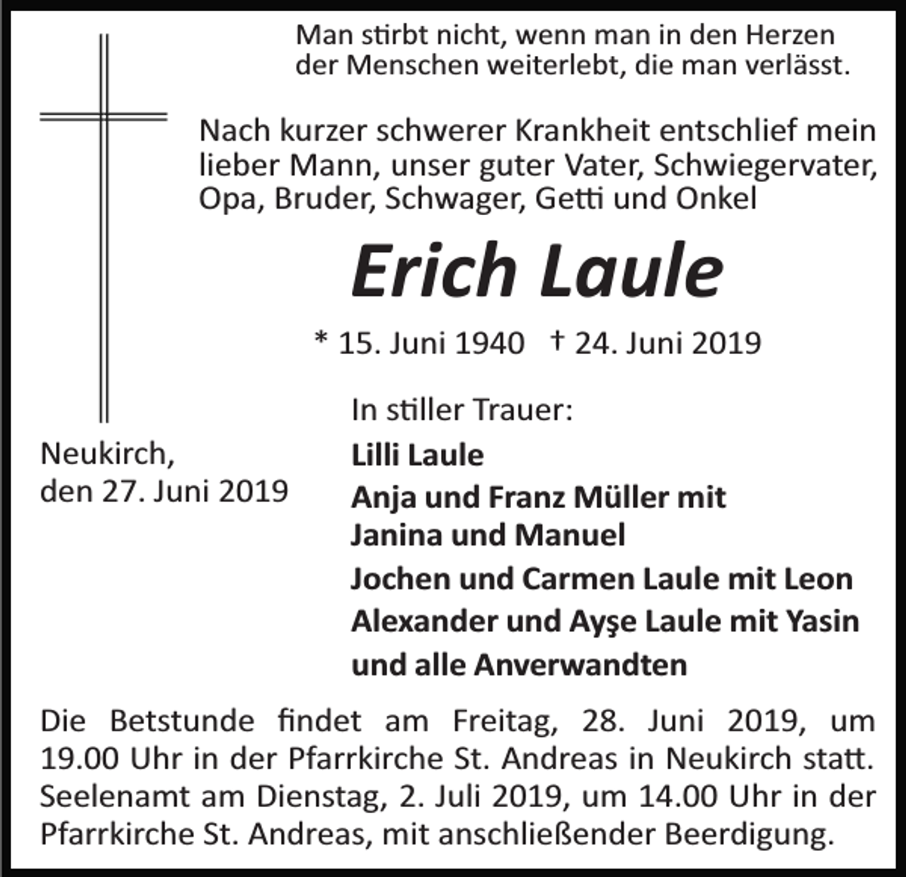 <p>Man s�rbt nicht, wenn man in den Herzen<br />der Menschen weiterlebt, die man verlässt.</p><p>Nach kurzer schwerer Krankheit entschlief mein<br />lieber Mann, unser guter Vater, Schwiegervater,<br />Opa, Bruder, Schwager, Ge� und Onkel</p><p>Erich Laule<br />* 15. Juni 1940 † 24. Juni 2019<br />Neukirch,<br />den 27. Juni 2019</p><p>In s�ller Trauer:<br />Lilli Laule<br />Anja und Franz Müller mit<br />Janina und Manuel<br />Jochen und Carmen Laule mit Leon<br />Alexander und Ayşe Laule mit Yasin<br />und alle Anverwandten</p><p>Die Betstunde ﬁndet am Freitag, 28. Juni 2019, um<br />19.00 Uhr in der Pfarrkirche St. Andreas in Neukirch sta�.<br />Seelenamt am Dienstag, 2. Juli 2019, um 14.00 Uhr in der<br />Pfarrkirche St. Andreas, mit anschließender Beerdigung.</p>