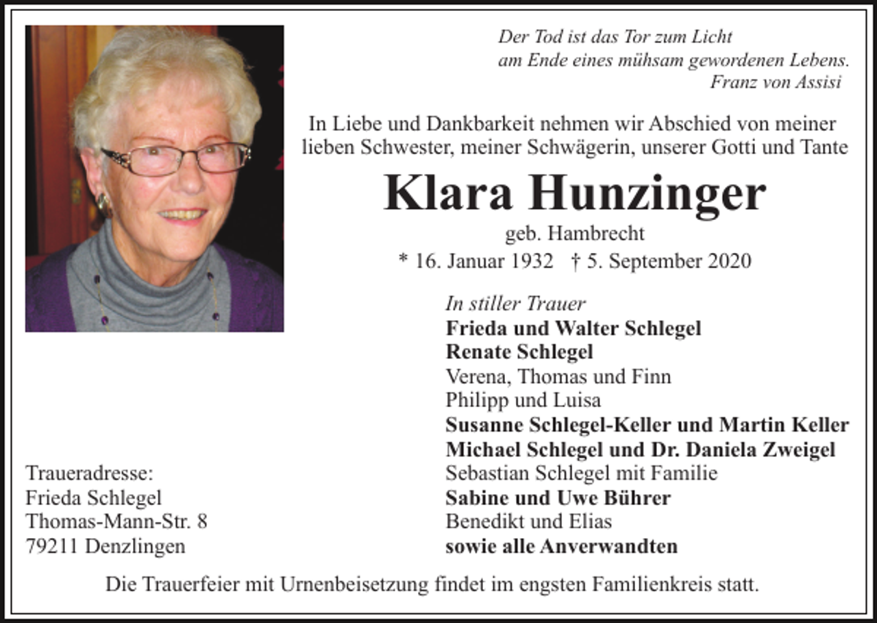 <p>Der Tod ist das Tor zum Licht<br />am Ende eines mühsam gewordenen Lebens.<br />Franz von Assisi</p><p>In Liebe und Dankbarkeit nehmen wir Abschied von meiner<br />lieben Schwester, meiner Schwägerin, unserer Gotti und Tante</p><p>Klara Hunzinger<br />geb. Hambrecht<br />* 16. Januar 1932 † 5. September 2020</p><p>Traueradresse:<br />Frieda Schlegel<br />Thomas-Mann-Str. 8<br />79211 Denzlingen</p><p>In stiller Trauer<br />Frieda und Walter Schlegel<br />Renate Schlegel<br />Verena, Thomas und Finn<br />Philipp und Luisa<br />Susanne Schlegel-Keller und Martin Keller<br />Michael Schlegel und Dr. Daniela Zweigel<br />Sebastian Schlegel mit Familie<br />Sabine und Uwe Bührer<br />Benedikt und Elias<br />sowie alle Anverwandten</p><p>Die Trauerfeier mit Urnenbeisetzung findet im engsten Familienkreis statt.</p>