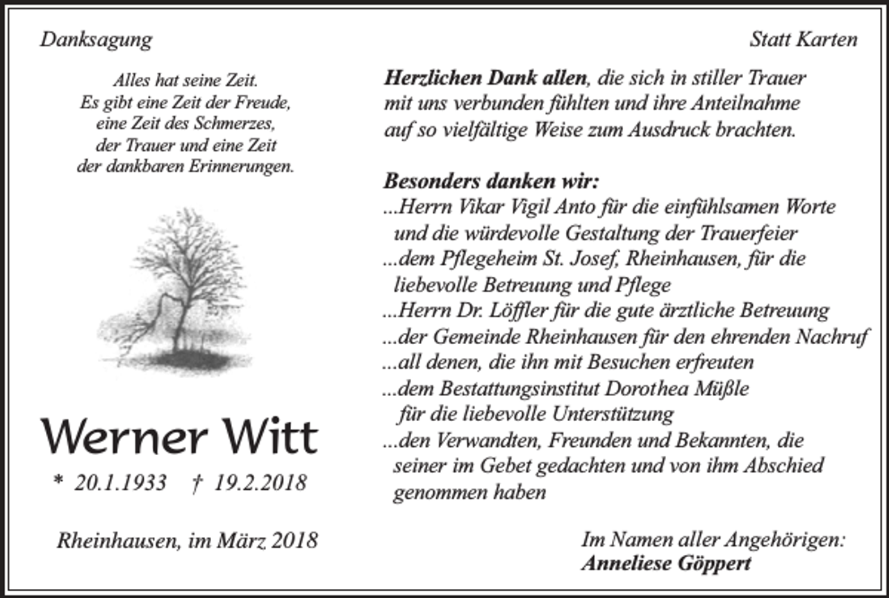 <p>Danksagung</p><p>Statt Karten</p><p>Alles hat seine Zeit.<br />Es gibt eine Zeit der Freude,<br />eine Zeit des Schmerzes,<br />der Trauer und eine Zeit<br />der dankbaren Erinnerungen.</p><p>Werner Witt<br />* 20.1.1933</p><p>† 19.2.2018</p><p>Rheinhausen, im März 2018</p><p>Herzlichen Dank allen, die sich in stiller Trauer<br />mit uns verbunden fühlten und ihre Anteilnahme<br />auf so vielfältige Weise zum Ausdruck brachten.</p><p>Besonders danken wir:</p><p>...Herrn Vikar Vigil Anto für die einfühlsamen Worte<br />und die würdevolle Gestaltung der Trauerfeier<br />...dem Pflegeheim St. Josef, Rheinhausen, für die<br />liebevolle Betreuung und Pflege<br />...Herrn Dr. Löffler für die gute ärztliche Betreuung<br />...der Gemeinde Rheinhausen für den ehrenden Nachruf<br />...all denen, die ihn mit Besuchen erfreuten<br />...dem Bestattungsinstitut Dorothea Müßle<br />für die liebevolle Unterstützung<br />...den Verwandten, Freunden und Bekannten, die<br />seiner im Gebet gedachten und von ihm Abschied<br />genommen haben<br />Im Namen aller Angehörigen:<br />Anneliese Göppert</p>
