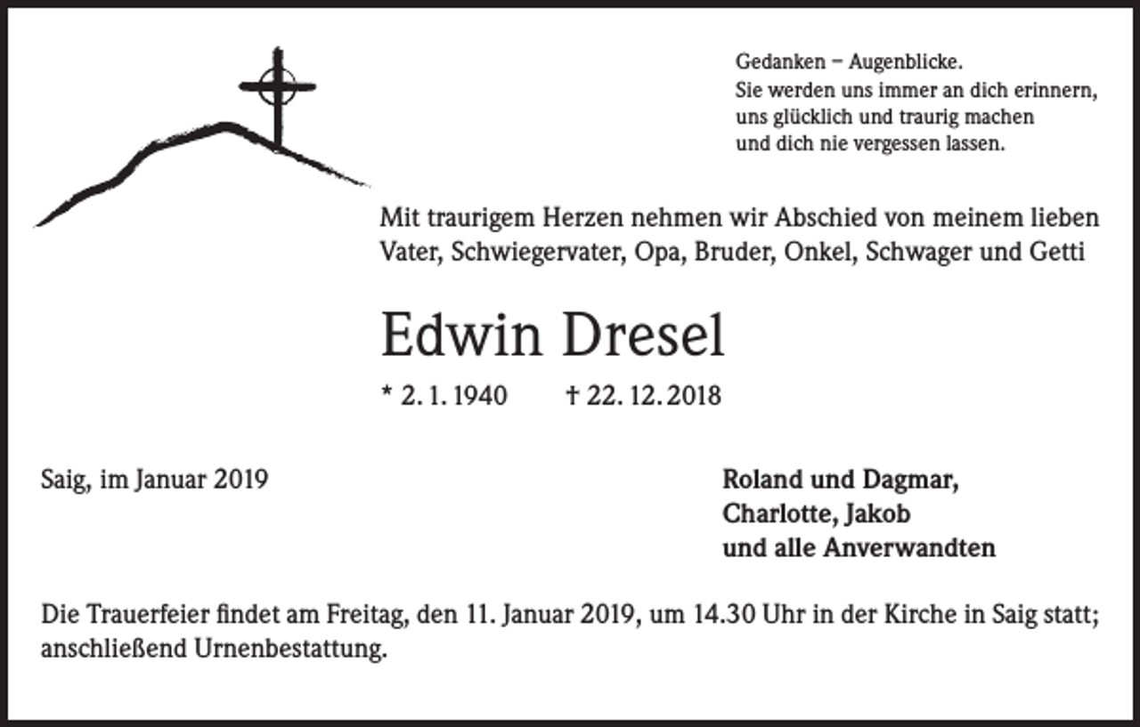 <p>Gedanken – Augenblicke.<br />Sie werden uns immer an dich erinnern,<br />uns glücklich und traurig machen<br />und dich nie vergessen lassen.</p><p>Mit traurigem Herzen nehmen wir Abschied von meinem lieben<br />Vater, Schwiegervater, Opa, Bruder, Onkel, Schwager und Getti</p><p>Edwin Dresel<br />* 2. 1. 1940<br />Saig, im Januar 2019</p><p>† 22. 12. 2018<br />Roland und Dagmar,<br />Charlotte, Jakob<br />und alle Anverwandten</p><p>Die Trauerfeier findet am Freitag, den 11. Januar 2019, um 14.30 Uhr in der Kirche in Saig statt;<br />anschließend Urnenbestattung.</p>