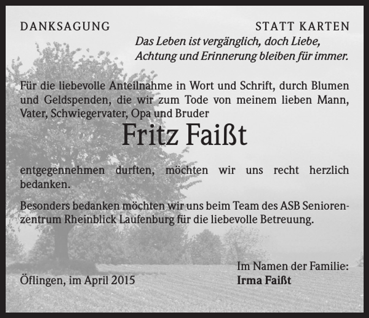 <p>D A NK S A G U NG</p><p>S T A T T K A R T EN<br />Das Leben ist vergänglich, doch Liebe,<br />Achtung und Erinnerung bleiben für immer.</p><p>Für die liebevolle Anteilnahme in Wort und Schrift, durch Blumen<br />und Geldspenden, die wir zum Tode von meinem lieben Mann,<br />Vater, Schwiegervater, Opa und Bruder</p><p>Fritz Faißt<br />entgegennehmen durften, möchten wir uns recht herzlich<br />bedanken.<br />Besonders bedanken möchten wir uns beim Team des ASB Seniorenzentrum Rheinblick Laufenburg für die liebevolle Betreuung.</p><p>Öflingen, im April 2015</p><p>Im Namen der Familie:<br />Irma Faißt</p>
