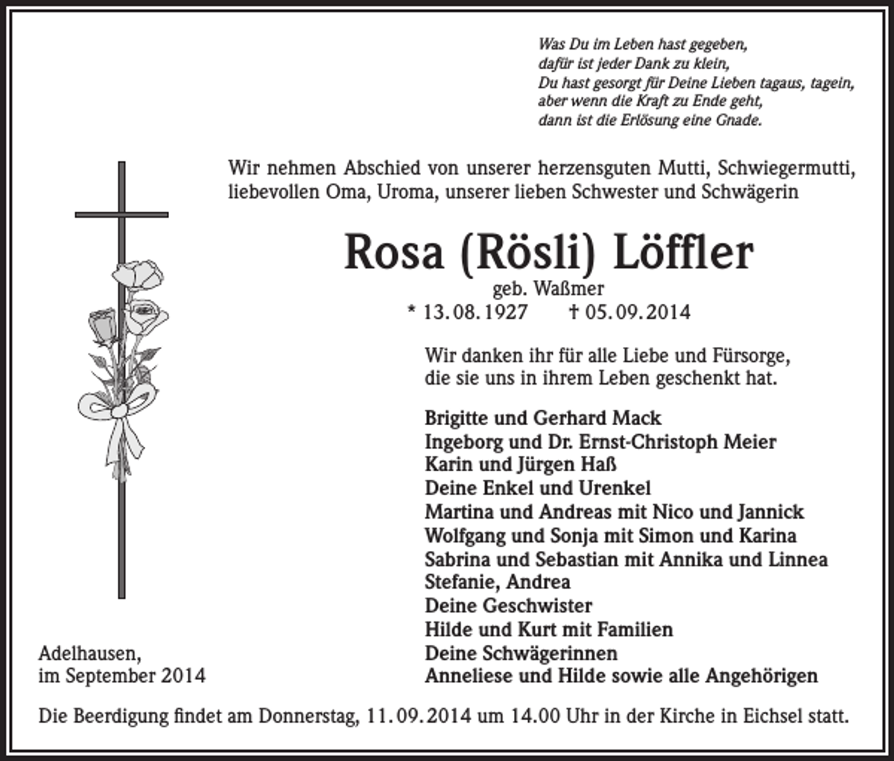 <p>Was Du im Leben hast gegeben,<br />dafür ist jeder Dank zu klein,<br />Du hast gesorgt für Deine Lieben tagaus, tagein,<br />aber wenn die Kraft zu Ende geht,<br />dann ist die Erlösung eine Gnade.</p><p>Wir nehmen Abschied von unserer herzensguten Mutti, Schwiegermutti,<br />liebevollen Oma, Uroma, unserer lieben Schwester und Schwägerin</p><p>Rosa (Rösli) Löffler<br />geb. Waßmer<br />* 13. 08. 1927 † 05. 09. 2014</p><p>Wir danken ihr für alle Liebe und Fürsorge,<br />die sie uns in ihrem Leben geschenkt hat.</p><p>Adelhausen,<br />im September 2014</p><p>Brigitte und Gerhard Mack<br />Ingeborg und Dr. Ernst-Christoph Meier<br />Karin und Jürgen Haß<br />Deine Enkel und Urenkel<br />Martina und Andreas mit Nico und Jannick<br />Wolfgang und Sonja mit Simon und Karina<br />Sabrina und Sebastian mit Annika und Linnea<br />Stefanie, Andrea<br />Deine Geschwister<br />Hilde und Kurt mit Familien<br />Deine Schwägerinnen<br />Anneliese und Hilde sowie alle Angehörigen</p><p>Die Beerdigung findet am Donnerstag, 11. 09. 2014 um 14.00 Uhr in der Kirche in Eichsel statt.</p>