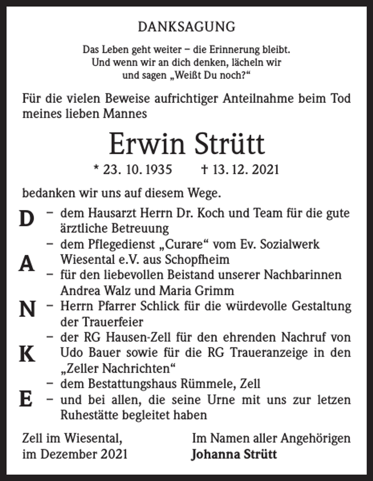 <p>DANKSAGUNG<br />Das Leben geht weiter – die Erinnerung bleibt.<br />Und wenn wir an dich denken, lächeln wir<br />und sagen „Weißt Du noch?“</p><p>Für die vielen Beweise aufrichtiger Anteilnahme beim Tod<br />meines lieben Mannes</p><p>Erwin Strütt</p><p>* 23. 10. 1935 † 13. 12. 2021<br />bedanken wir uns auf diesem Wege.<br />– dem Hausarzt Herrn Dr. Koch und Team für die gute<br />ärztliche Betreuung<br />– dem Pflegedienst „Curare“ vom Ev. Sozialwerk<br />­Wiesental e.V. aus Schopfheim<br />– für den liebevollen Beistand unserer Nachbarinnen<br />Andrea Walz und Maria Grimm<br />– Herrn Pfarrer Schlick für die würdevolle Gestaltung<br />der Trauerfeier<br />– der RG Hausen-Zell für den ehrenden Nachruf von<br />Udo Bauer sowie für die RG Traueranzeige in den<br />„Zeller Nachrichten“<br />– dem Bestattungshaus Rümmele, Zell<br />– und bei allen, die seine Urne mit uns zur letzen<br />­Ruhestätte begleitet haben</p><p>D<br />A</p><p>N<br />K<br />E</p><p>Zell im Wiesental,<br />im Dezember 2021</p><p>Im Namen aller Angehörigen<br />Johanna Strütt</p>