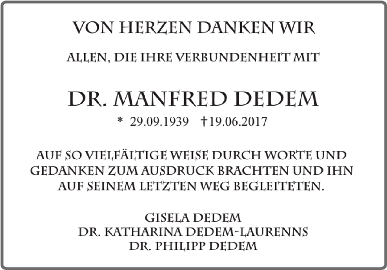<p>Von Herzen danken wir<br />Allen, die ihre Verbundenheit mit</p><p>Dr. Manfred Dedem<br />* 29.09.1939</p><p>†19.06.2017</p><p>Auf so vielfältige Weise durch Worte und<br />Gedanken zum Ausdruck brachten und ihn<br />auf seinem letzten Weg begleiteten.<br />Gisela Dedem<br />Dr. Katharina Dedem-Laurenns<br />Dr. Philipp Dedem</p>