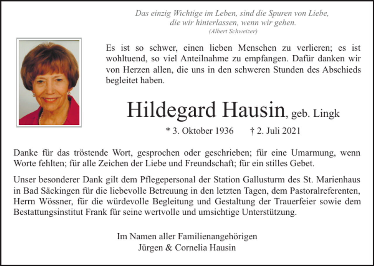 <p>Das einzig Wichtige im Leben, sind die Spuren von Liebe,<br />die wir hinterlassen, wenn wir gehen.<br />(Albert Schweizer)</p><p>Es ist so schwer, einen lieben Menschen zu verlieren; es ist<br />wohltuend, so viel Anteilnahme zu empfangen. Dafür danken wir<br />von Herzen allen, die uns in den schweren Stunden des Abschieds<br />begleitet haben.</p><p>Hildegard Hausin, geb. Lingk<br />* 3. Oktober 1936</p><p>† 2. Juli 2021</p><p>Danke für das tröstende Wort, gesprochen oder geschrieben; für eine Umarmung, wenn<br />Worte fehlten; für alle Zeichen der Liebe und Freundschaft; für ein stilles Gebet.<br />Unser besonderer Dank gilt dem Pflegepersonal der Station Gallusturm des St. Marienhaus<br />in Bad Säckingen für die liebevolle Betreuung in den letzten Tagen, dem Pastoralreferenten,<br />Herrn Wössner, für die würdevolle Begleitung und Gestaltung der Trauerfeier sowie dem<br />Bestattungsinstitut Frank für seine wertvolle und umsichtige Unterstützung.<br />Im Namen aller Familienangehörigen<br />Jürgen &amp; Cornelia Hausin</p>