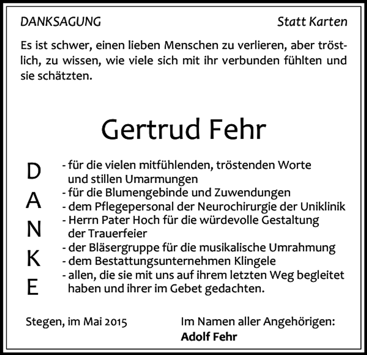 <p>DANKSAGUNG</p><p>Statt Karten</p><p>Es ist schwer, einen lieben Menschen zu verlieren, aber tröstlich, zu wissen, wie viele sich mit ihr verbunden fühlten und<br />sie schätzten.</p><p>Gertrud Fehr<br />D<br />A<br />N<br />K<br />E</p><p>- für die vielen mitfühlenden, tröstenden Worte<br />und stillen Umarmungen<br />- für die Blumengebinde und Zuwendungen<br />- dem Pflegepersonal der Neurochirurgie der Uniklinik<br />- Herrn Pater Hoch für die würdevolle Gestaltung<br />der Trauerfeier<br />- der Bläsergruppe für die musikalische Umrahmung<br />- dem Bestattungsunternehmen Klingele<br />- allen, die sie mit uns auf ihrem letzten Weg begleitet<br />haben und ihrer im Gebet gedachten.</p><p>Stegen, im Mai 2015</p><p>Im Namen aller Angehörigen:<br />Adolf Fehr</p>