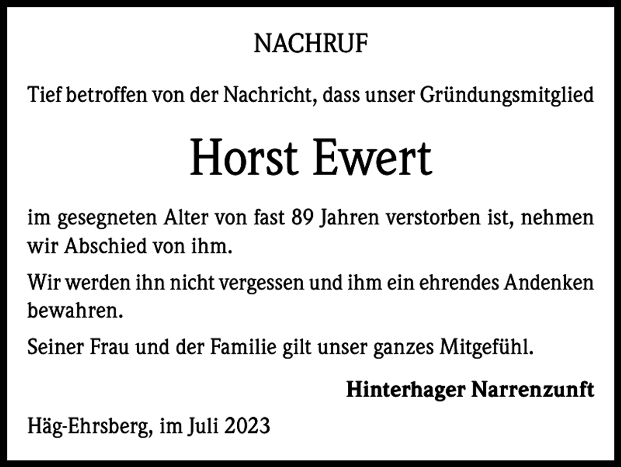<p>NACHRUF<br />Tief betroffen von der Nachricht, dass unser Gründungsmitglied</p><p>Horst Ewert<br />im gesegneten Alter von fast 89 Jahren verstorben ist, nehmen<br />wir Abschied von ihm.<br />Wir werden ihn nicht vergessen und ihm ein ehrendes Andenken<br />bewahren.<br />Seiner Frau und der Familie gilt unser ganzes Mitgefühl.<br />Hinterhager Narrenzunft<br />Häg-Ehrsberg, im Juli 2023</p>