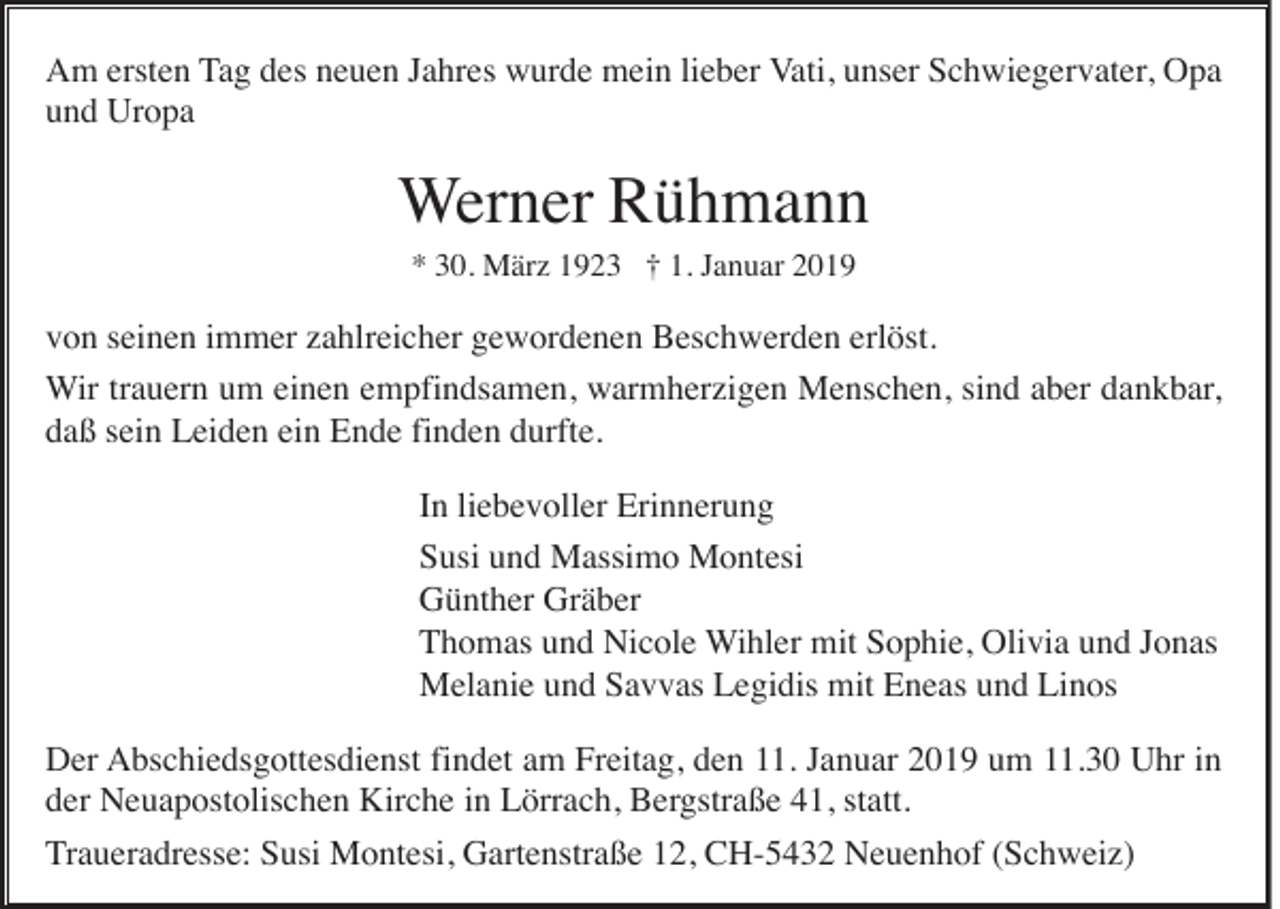 <p>Am ersten Tag des neuen Jahres wurde mein lieber Vati, unser Schwiegervater, Opa<br />und Uropa</p><p>Werner Rühmann<br />* 30. März 1923 † 1. Januar 2019</p><p>von seinen immer zahlreicher gewordenen Beschwerden erlöst.<br />Wir trauern um einen empfindsamen, warmherzigen Menschen, sind aber dankbar,<br />daß sein Leiden ein Ende finden durfte.<br />In liebevoller Erinnerung<br />Susi und Massimo Montesi<br />Günther Gräber<br />Thomas und Nicole Wihler mit Sophie, Olivia und Jonas<br />Melanie und Savvas Legidis mit Eneas und Linos<br />Der Abschiedsgottesdienst findet am Freitag, den 11. Januar 2019 um 11.30 Uhr in<br />der Neuapostolischen Kirche in Lörrach, Bergstraße 41, statt.<br />Traueradresse: Susi Montesi, Gartenstraße 12, CH-5432 Neuenhof (Schweiz)</p>