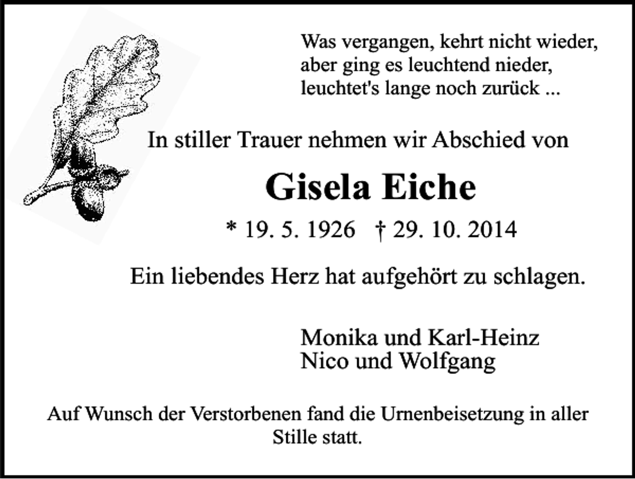 <p>Was vergangen, kehrt nicht wieder,<br />aber ging es leuchtend nieder,<br />leuchtet's lange noch zurück ...</p><p>In stiller Trauer nehmen wir Abschied von</p><p>Gisela Eiche<br />* 19. 5. 1926 † 29. 10. 2014<br />Ein liebendes Herz hat aufgehört zu schlagen.<br />Monika und Karl-Heinz<br />Nico und Wolfgang<br />Auf Wunsch der Verstorbenen fand die Urnenbeisetzung in aller<br />Stille statt.</p>
