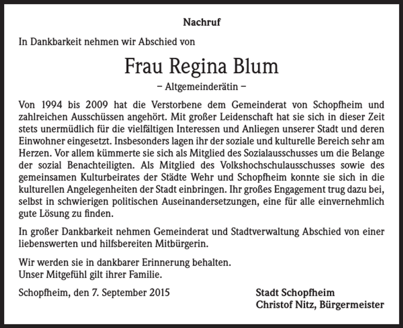 <p>Nachruf<br />In Dankbarkeit nehmen wir Abschied von</p><p>Frau Regina Blum<br />– Altgemeinderätin –<br />Von 1994 bis 2009 hat die Verstorbene dem Gemeinderat von Schopfheim und<br />­zahlreichen Ausschüssen angehört. Mit großer Leidenschaft hat sie sich in dieser Zeit<br />stets unermüdlich für die vielfältigen Interessen und Anliegen unserer Stadt und deren<br />Einwohner eingesetzt. Insbesonders lagen ihr der soziale und kulturelle Bereich sehr am<br />Herzen. Vor allem kümmerte sie sich als Mitglied des Sozialausschusses um die Belange<br />der sozial Benachteiligten. Als Mitglied des Volkshochschulausschusses sowie des<br />­gemeinsamen Kulturbeirates der Städte Wehr und Schopfheim konnte sie sich in die<br />kulturellen Angelegenheiten der Stadt einbringen. Ihr großes Engagement trug dazu bei,<br />selbst in schwierigen politischen Aus­einandersetzungen, eine für alle einvernehmlich<br />gute Lösung zu finden.<br />In großer Dankbarkeit nehmen Gemeinderat und Stadtverwaltung Abschied von einer<br />­liebenswerten und hilfsbereiten Mitbürgerin.<br />Wir werden sie in dankbarer Erinnerung behalten.<br />Unser Mitgefühl gilt ihrer Familie.<br />Schopfheim, den 7. September 2015 Stadt Schopfheim<br />Christof Nitz, Bürgermeister</p>