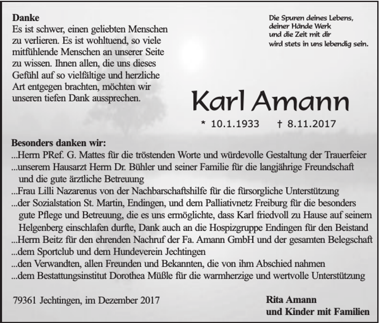 <p>D an k e<br />Danke<br />EEss ist<br />ist schwer,<br />sc h w e r, einen<br />e in e n geliebten<br />g e lie b te n Menschen<br />M e n sc h e n<br />zu<br />z u verlieren.<br />v e rlie re n . Es<br />E s ist<br />ist wohltuend,<br />w o h ltu e n d , so<br />so viele<br />v ie le<br />mitfühlende<br />m itfü h le n d e Menschen<br />M e n sc h e n an<br />a n unserer<br />u n se re r Seite<br />S e ite<br />zu<br />z u wissen.<br />w isse n . Ihnen<br />Ih n e n allen,<br />a lle n , die<br />d ie uns<br />u n s dieses<br />d ie se s<br />G e fü h l auf<br />a u f so<br />so vielfältige<br />v ie lfä ltig e und<br />u n d herzliche<br />h e rz lic h e<br />Gefühl<br />A rt entgegen<br />e n tg e g e n brachten,<br />b ra c h te n , möchten<br />m ö c h te n wir<br />w ir<br />Art<br />u n se re n tiefen<br />tie fe n Dank<br />D a n k aussprechen.<br />a u ssp re c h e n .<br />unseren</p><p>DDie<br />ie Spuren<br />S p u re n ddeines<br />e in e s LLebens,<br />eb en s,<br />d e in e r Hände<br />H ä n d e Werk<br />We rk<br />deiner<br />uund<br />n d ddie<br />ie Zeit<br />Z e it mit<br />mit dir<br />dir<br />wwird<br />ird sstets<br />te ts iin<br />n uuns<br />n s llebendig<br />e b e n d ig ssein<br />e in ..</p><p>KKarl<br />a rl Amann<br />A mann<br />** 10.1.1933<br />1 0. 1. 1 9</p><p>†† 8.<br />8.11.2017<br />. 2 0 1 7</p><p>BBesonders<br />e so n d e r s danken<br />d a n k e n wwir:<br />ir :<br />...H e rrn PRef.<br />P R e f. G.<br />G . Mattes<br />M a tte s für<br />fü r ddie<br />ie tröstenden<br />trö ste n d e n WWorte<br />o rte und<br />u n d würdevolle<br />w ü rd e v o lle Gestaltung<br />G e sta ltu n g dder<br />e r TTrauerfeier<br />ra u e rfe ie r<br />...Herrn<br />...unserem<br />...u n se re m Hausarzt<br />H a u sa rz t Herrn<br />H e rrn Dr.<br />D r. Bühler<br />B ü h le r und<br />u n d seiner<br />se in e r Familie<br />F a m ilie für<br />fü r die<br />d ie langjährige<br />la n g jä h rig e FFreundschaft<br />re u n d sc h a ft<br />u n d die<br />d ie gute<br />g u te ärztliche<br />ä rz tlic h e Betreuung<br />B e tre u u n g<br />und<br />...Frau<br />...F ra u Lilli<br />L illi Nazarenus<br />N a z a re n u s von<br />v o n der<br />d e r Nachbarschaftshilfe<br />N a c h b a rsc h a ftsh ilfe für<br />fü r die<br />d ie fürsorgliche<br />fü rso rg lic h e Unterstützung<br />U n te rstü tz u n g<br />...d e r Sozialstation<br />S o z ia lsta tio n St.<br />S t. Martin,<br />M a rtin , Endingen,<br />E n d in g e n , und<br />u n d dem<br />d e m Palliativnetz<br />P a llia tiv n e tz Freiburg<br />F re ib u rg für<br />fü r die<br />d ie besonders<br />b e so n d e rs<br />...der<br />gute<br />g u te Pflege<br />P fle g e und<br />u n d Betreuung,<br />B e tre u u n g , die<br />d ie es<br />e s uns<br />u n s ermöglichte,<br />e rm ö g lic h te , dass<br />d a ss Karl<br />K a rl friedvoll<br />frie d v o ll zu<br />z u Hause<br />H a u se auf<br />a u f seinem<br />se in e m<br />H e lg e n b e rg einschlafen<br />e in sc h la fe n durfte,<br />d u rfte , Dank<br />D a n k auch<br />a u c h an<br />a n die<br />d ie Hospizgruppe<br />H o sp iz g ru p p e Endingen<br />E n d in g e n für<br />fü r den<br />d e n Beistand<br />B e ista n d<br />Helgenberg<br />...Herrn<br />...H e rrn Beitz<br />B e itz für<br />fü r den<br />d e n ehrenden<br />e h re n d e n Nachruf<br />N a c h ru f der<br />d e r Fa.<br />F a . Amann<br />A m a n n GmbH<br />G m b H und<br />u n d der<br />d e r gesamten<br />g e sa m te n Belegschaft<br />B e le g sc h a ft<br />...dem<br />...d e m Sportclub<br />S p o rtc lu b und<br />u n d dem<br />d e m Hundeverein<br />H u n d e v e re in Jechtingen<br />Je c h tin g e n<br />...d e n Verwandten,<br />V e rw a n d te n , allen<br />a lle n Freunden<br />F re u n d e n und<br />u n d Bekannten,<br />B e k a n n te n , die<br />d ie von<br />v o n ihm<br />ih m Abschied<br />A b sc h ie d nahmen<br />n ah m en<br />...den<br />...dem<br />...d e m Bestattungsinstitut<br />B e sta ttu n g sin stitu t Dorothea<br />D o ro th e a Müßle<br />M ü ß le für<br />fü r die<br />d ie warmherzige<br />w a rm h e rz ig e und<br />u n d wertvolle<br />w e rtv o lle Unterstützung<br />U n te rstü tz u n g<br />779361<br />9 3 6 1 JJechtingen,<br />e c h tin g e n , im<br />im DDezember<br />e z e m b e r 2017<br />20 1 7</p><p>RRita<br />ita AAmann<br />m an n<br />uund<br />n d Kinder<br />K in d e r mit<br />mit Familien<br />Fa m ilie n</p>