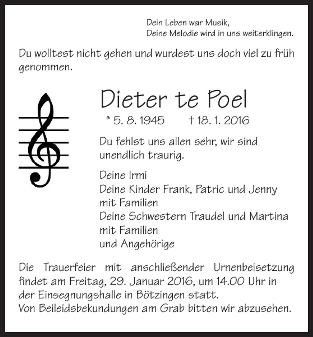 <p>Dein Leben war Musik,<br />Deine Melodie wird in uns weiterklingen.</p><p>Du wolltest nicht gehen und wurdest uns doch viel zu früh<br />genommen.</p><p>Dieter te Poel</p><p>* 5. 8. 1945 † 18. 1. 2016</p><p>Du fehlst uns allen sehr, wir sind<br />unendlich traurig.<br />Deine Irmi<br />Deine Kinder Frank, Patric und Jenny<br />mit Familien<br />Deine Schwestern Traudel und Martina<br />mit Familien<br />und Angehörige<br />Die Trauerfeier mit anschließender Urnenbeisetzung<br />findet am Freitag, 29. Januar 2016, um 14.00 Uhr in<br />der Einsegnungshalle in Bötzingen statt.<br />Von Beileidsbekundungen am Grab bitten wir abzusehen.</p>