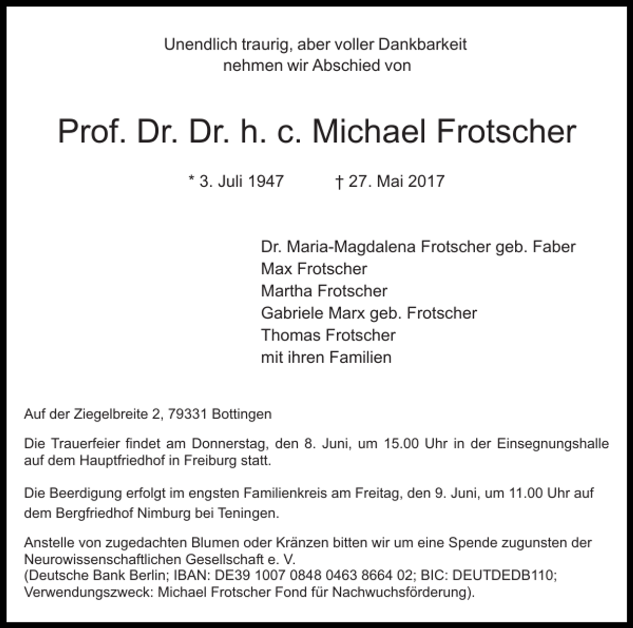 <p>Unendlich<br />U n e n dli c h trtraurig,<br />a uri g, aaber<br />b er vvoller<br />oll er Dankbarkeit<br />D a n k b ar k eit<br />nnehmen<br />e h m e n wir<br />wir Abschied<br />A b s c hi e d vvon<br />on</p><p>Prof.<br />Pr<br />of. Dr.<br />Dr. Dr.<br />Dr. h.h. c.c. Michael<br />Mi c h a el Frotscher<br />Fr ot s c h er<br />* 3.<br />3. Juli<br />J uli</p><p>2 7. Mai<br />M ai 22<br />†† 27.</p><p>Dr.<br />Dr. Maria-Magdalena<br />M ari a- M a g d al e n a FFrotscher<br />r ot s c h er geb.<br />g e b. Faber<br />F a b er<br />Max<br />M a x FrFrotscher<br />ot s c h er<br />Martha<br />M art h a FrFrotscher<br />ot s c h er<br />G a bri el e Marx<br />M ar x ggeb.<br />e b. FrFrotscher<br />o t s c h er<br />Gabriele<br />T h o m a s Fr<br />ot s c h er<br />Thomas<br />Frotscher<br />mit<br />ihren<br />mit i hr<br />e n FFamilien<br />a mili e n<br />AAuf<br />uf dder<br />er ZiZiegelbreite<br />e g el br eit e 2,2, 779331<br />9 1 Bottingen<br />B otti n g e n<br />Di<br />e TrTrauerfeier<br />a u erf ei er fifindet<br />n d et aam<br />m DDonnerstag,<br />o n n er st a g, dden<br />e n 8.8. JJuni,<br />u ni, um<br />u m 15.00<br />1 5. Uhr<br />U hr iin<br />n der<br />d er Einsegnungshalle<br />Ei n s e g n u n g s h all e<br />Die<br />aauf<br />uf ddem<br />e m Hauptfriedhof<br />H a u ptfri e d h of iinn Freiburg<br />Fr ei b ur g statt.<br />st att.<br />Die<br />Di<br />e BBeerdigung<br />e er di g u n g erf<br />erfolgt<br />ol gt iimm engsten<br />e n g st e n Familienkreis<br />F a mili e n kr ei s am<br />a m Freitag,<br />Fr eit a g, den<br />d e n 9.<br />9. Juni,<br />J uni, uum<br />m 111.00<br />1. Uhr<br />U hr aauf<br />uf<br />d e m Bergfriedhof<br />B er gfri e d h of Nimburg<br />Ni m b ur g bbei<br />ei Teningen.<br />T e ni n g e n.<br />dem<br />A n st ell e vvon<br />Anstelle<br />o n zzugedachten<br />u g e d a c h t e n Blumen<br />Bl u m e n oder<br />o d er Kränzen<br />Kr ä n ze n bitt<br />bitten<br />e n wir<br />wir uum<br />m ei<br />eine<br />n e Spende<br />S p e n d e zzugunsten<br />u g u n st e n dder<br />er<br />NNeurowissenschaftlichen<br />e ur o wi s s e n s c h aftli c h e n Gesellschaft<br />G e s ell s c h aft e.<br />V.<br />e. V.<br />((Deutsche<br />D e ut s c h e Bank<br />B a n k Berlin;<br />B erli n; IIBAN:<br />B A N: DE39<br />D E 3 9 1007<br />1 7 0848<br />0 8 48 00463<br />4 6 3 88664<br />4 002;<br />2; BIC:<br />BI C: DEUTDEDB110;<br />D E U T D E D B 0;<br />V er w e n d u n g s z w e c k: Michael<br />M i c h a el Frotscher<br />Fr ot s c h er Fond<br />F o n d für<br />für Nachwuchsförderung).<br />N a c h w u c h sf ör d er u n g).<br />Verwendungszweck:</p>