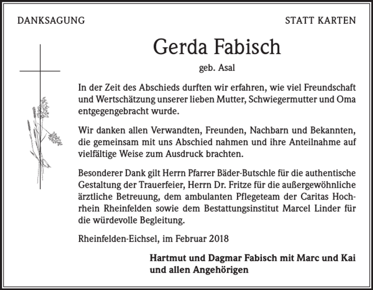 <p>DANKSAGUNG</p><p>STATT KARTEN</p><p>Gerda Fabisch<br />geb. Asal<br />In der Zeit des Abschieds durften wir erfahren, wie viel Freundschaft<br />und Wertschätzung unserer lieben Mutter, Schwiegermutter und Oma<br />entgegengebracht wurde.<br />Wir danken allen Verwandten, Freunden, Nachbarn und Bekannten,<br />die gemeinsam mit uns Abschied nahmen und ihre Anteilnahme auf<br />vielfältige Weise zum Ausdruck brachten.<br />Besonderer Dank gilt Herrn Pfarrer Bäder-Butschle für die authentische<br />Gestaltung der Trauerfeier, Herrn Dr. Fritze für die außergewöhnliche<br />ärztliche Betreuung, dem ambulanten Pflegeteam der Caritas Hoch­<br />rhein Rheinfelden sowie dem Bestattungsinstitut Marcel Linder für<br />die würdevolle Begleitung.<br />Rheinfelden-Eichsel, im Februar 2018<br />Hartmut und Dagmar Fabisch mit Marc und Kai<br />und allen Angehörigen</p>