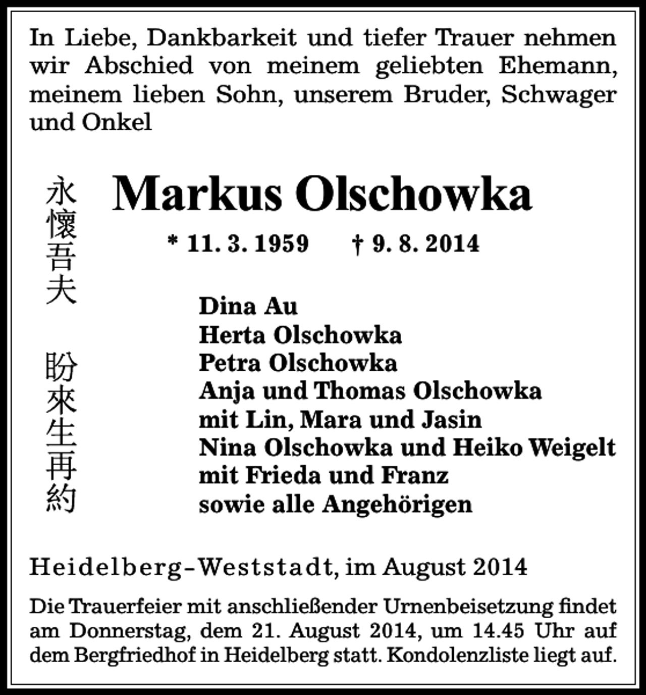<p>In Liebe, Dankbarkeit und tiefer Trauer nehmen<br />wir Abschied von meinem geliebten Ehemann,<br />meinem lieben Sohn, unserem Bruder, Schwager<br />und Onkel</p><p>Markus Olschowka<br />* 11. 3. 1959</p><p>† 9. 8. 2014</p><p>Dina Au<br />Herta Olschowka<br />Petra Olschowka<br />Anja und Thomas Olschowka<br />mit Lin, Mara und Jasin<br />Nina Olschowka und Heiko Weigelt<br />mit Frieda und Franz<br />sowie alle Angehörigen<br />H e i d e l b e rg - We s t s t a d t, im August 2014<br />Die Trauerfeier mit anschließender Urnenbeisetzung findet<br />am Donnerstag, dem 21. August 2014, um 14.45 Uhr auf<br />dem Bergfriedhof in Heidelberg statt. Kondolenzliste liegt auf.</p>