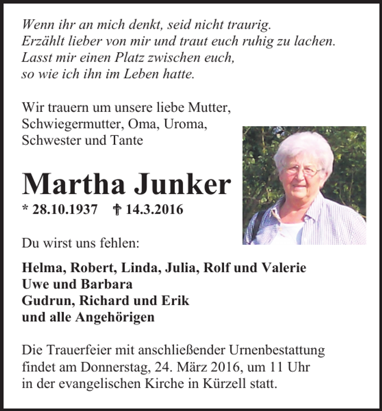 <p>Wenn ihr an mich denkt, seid nicht traurig.<br />Erzählt lieber von mir und traut euch ruhig zu lachen.<br />Lasst mir einen Platz zwischen euch,<br />so wie ich ihn im Leben hatte.<br />Wir trauern um unsere liebe Mutter,<br />Schwiegermutter, Oma, Uroma,<br />Schwester und Tante</p><p>Martha Junker<br />* 28.10.1937</p><p> 14.3.2016</p><p>Du wirst uns fehlen:<br />Helma, Robert, Linda, Julia, Rolf und Valerie<br />Uwe und Barbara<br />Gudrun, Richard und Erik<br />und alle Angehörigen<br />Die Trauerfeier mit anschließender Urnenbestattung<br />findet am Donnerstag, 24. März 2016, um 11 Uhr<br />in der evangelischen Kirche in Kürzell statt.</p>