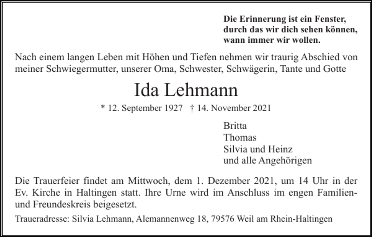 <p>Die Erinnerung ist ein Fenster,<br />durch das wir dich sehen können,<br />wann immer wir wollen.</p><p>Nach einem langen Leben mit Höhen und Tiefen nehmen wir traurig Abschied von<br />meiner Schwiegermutter, unserer Oma, Schwester, Schwägerin, Tante und Gotte</p><p>Ida Lehmann<br />* 12. September 1927 † 14. November 2021</p><p>Britta<br />Thomas<br />Silvia und Heinz<br />und alle Angehörigen<br />Die Trauerfeier findet am Mittwoch, dem 1. Dezember 2021, um 14 Uhr in der<br />Ev. Kirche in Haltingen statt. Ihre Urne wird im Anschluss im engen Familienund Freundeskreis beigesetzt.<br />Traueradresse: Silvia Lehmann, Alemannenweg 18, 79576 Weil am Rhein-Haltingen</p>