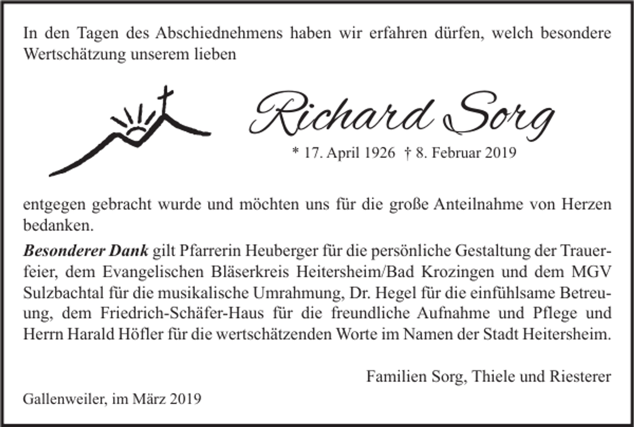 <p>In den Tagen des Abschiednehmens haben wir erfahren dürfen, welch besondere<br />Wertschätzung unserem lieben</p><p>Richard Sorg<br />* 17. April 1926 † 8. Februar 2019</p><p>entgegen gebracht wurde und möchten uns für die große Anteilnahme von Herzen<br />bedanken.<br />Besonderer Dank gilt Pfarrerin Heuberger für die persönliche Gestaltung der Trauerfeier, dem Evangelischen Bläserkreis Heitersheim/Bad Krozingen und dem MGV<br />Sulzbachtal für die musikalische Umrahmung, Dr. Hegel für die einfühlsame Betreuung, dem Friedrich-Schäfer-Haus für die freundliche Aufnahme und Pflege und<br />Herrn Harald Höfler für die wertschätzenden Worte im Namen der Stadt Heitersheim.<br />Familien Sorg, Thiele und Riesterer<br />Gallenweiler, im März 2019</p>