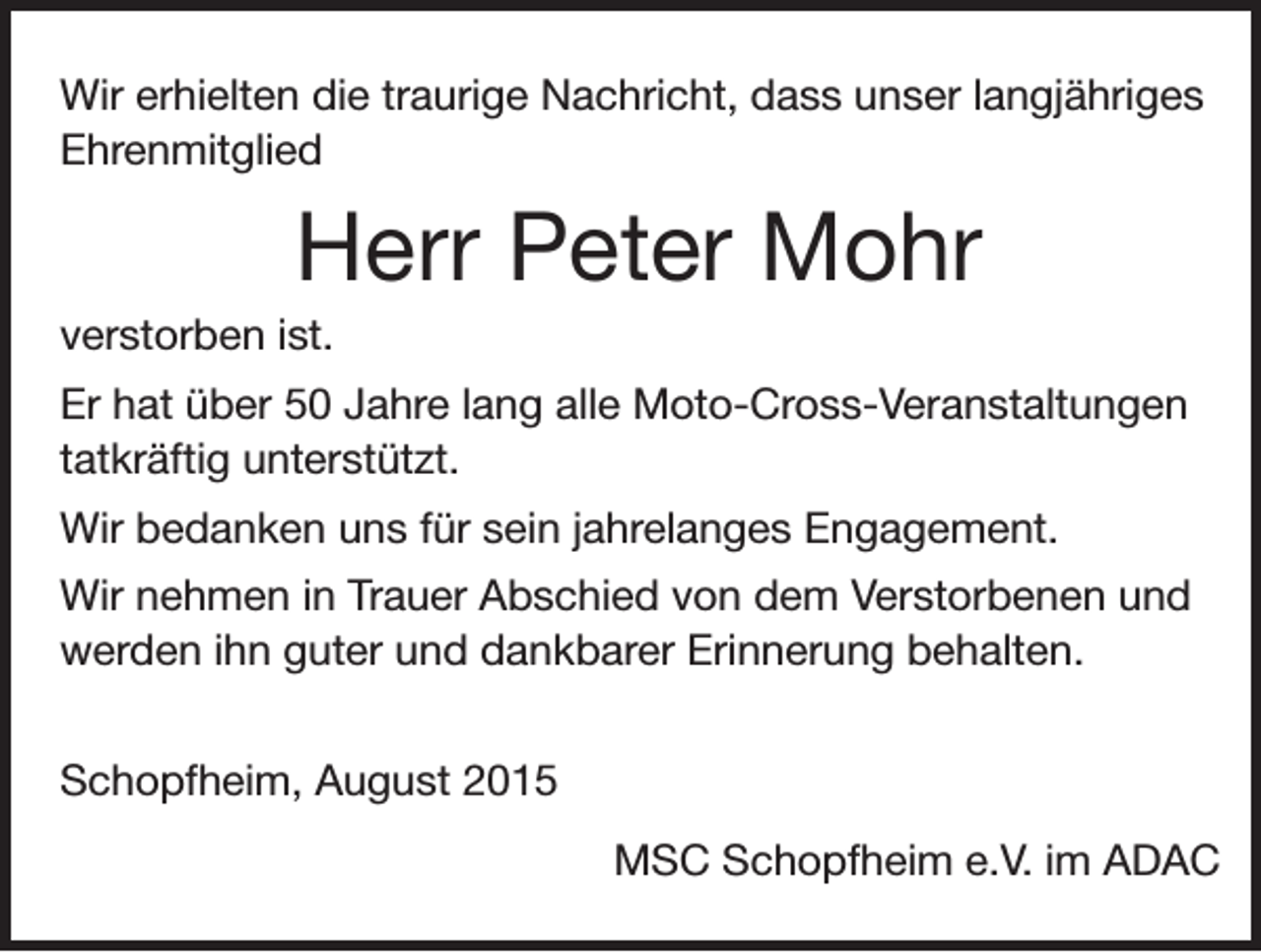 <p>Wir erhielten die traurige Nachricht, dass unser langjähriges<br />Ehrenmitglied</p><p>Herr Peter Mohr<br />verstorben ist.<br />Er hat über 50 Jahre lang alle Moto-Cross-Veranstaltungen<br />tatkräftig unterstützt.<br />Wir bedanken uns für sein jahrelanges Engagement.<br />Wir nehmen in Trauer Abschied von dem Verstorbenen und<br />werden ihn guter und dankbarer Erinnerung behalten.<br />Schopfheim, August 2015</p><p>MSC Schopfheim e.V. im ADAC</p>