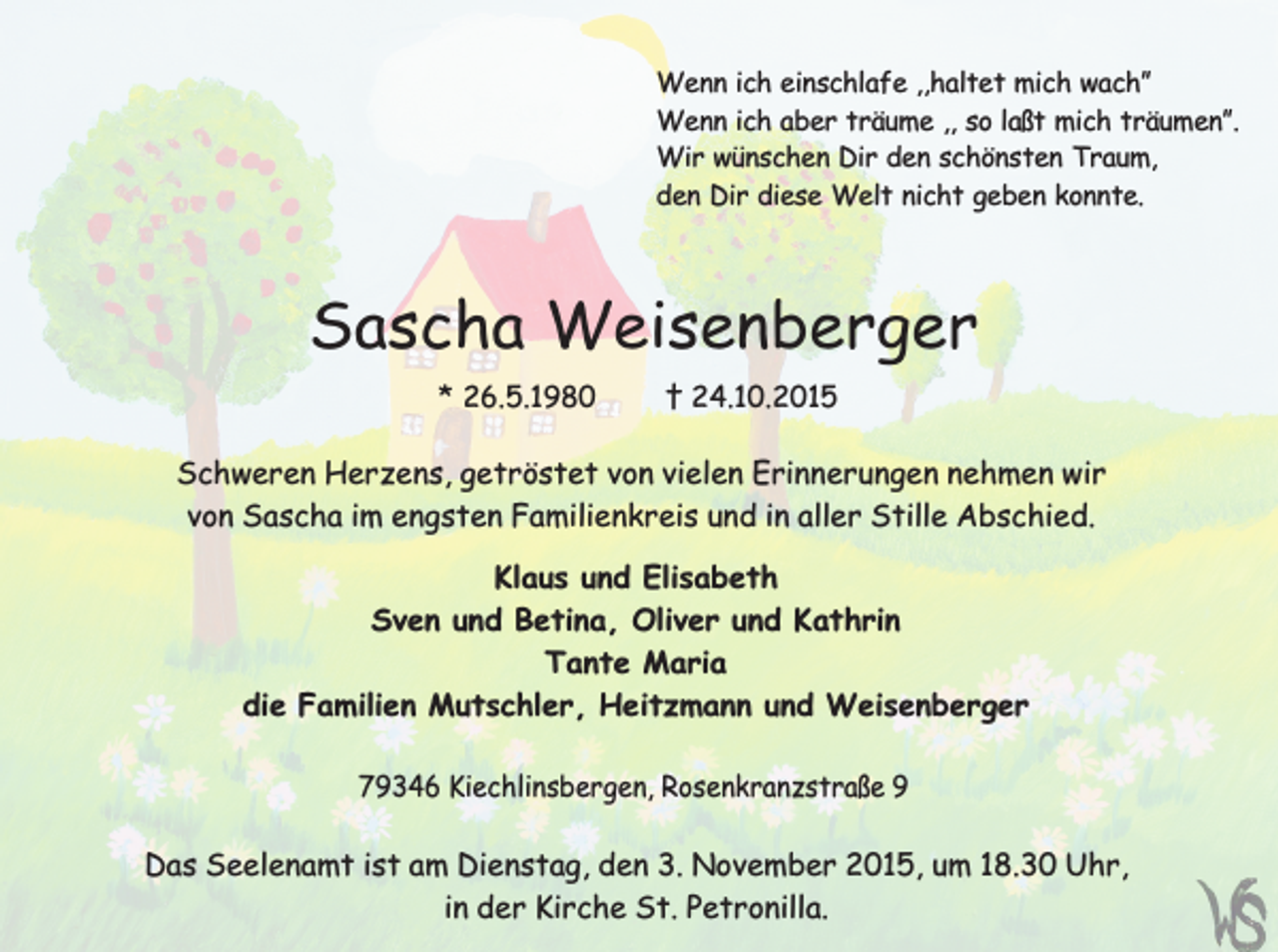 <p>Wenn ich einschlafe ,,haltet mich wach”<br />Wenn ich aber träume ,, so laßt mich träumen”.<br />Wir wünschen Dir den schönsten Traum,<br />den Dir diese Welt nicht geben konnte.</p><p>Sascha Weisenberger<br />* 26.5.1980</p><p>† 24.10.2015</p><p>Schweren Herzens, getröstet von vielen Erinnerungen nehmen wir<br />von Sascha im engsten Familienkreis und in aller Stille Abschied.<br />Klaus und Elisabeth<br />Sven und Betina, Oliver und Kathrin<br />Tante Maria<br />die Familien Mutschler, Heitzmann und Weisenberger<br />79346 Kiechlinsbergen, Rosenkranzstraße 9</p><p>Das Seelenamt ist am Dienstag, den 3. November 2015, um 18.30 Uhr,<br />in der Kirche St. Petronilla.</p>