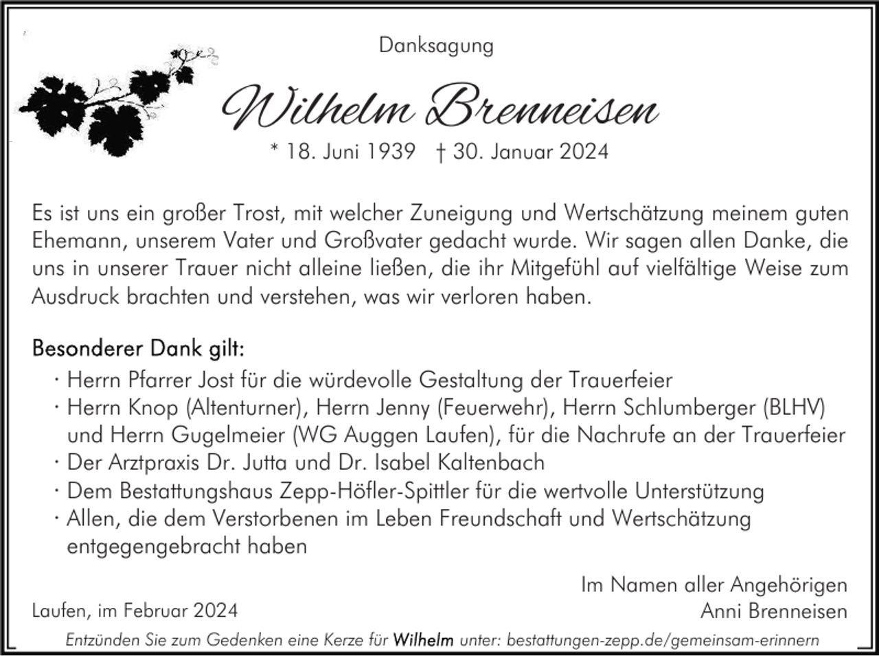 Danksagung
Wilhelm Brenneisen
* 18. Juni 1939 † 30. Januar 2024
Es ist uns ein großer Trost, mit welcher Zuneigung und Wertschätzung meinem guten
Ehemann, unserem Vater und Großvater gedacht wurde. Wir sagen allen Danke, die
uns in unserer Trauer nicht alleine ließen, die ihr Mitgefühl auf vielfältige Weise zum
Ausdruck brachten und verstehen, was wir verloren haben.
Besonderer Dank gilt:
Herrn Pfarrer Jost für die würdevolle Gestaltung der Trauerfeier
· Herrn Knop (Altenturner), Herrn Jenny (Feuerwehr), Herrn Schlumberger (BLHV)
und Herrn Gugelmeier (WG Auggen Laufen), für die Nachrufe an der Trauerfeier
· Der Arztpraxis Dr. Jutta und Dr. Isabel Kaltenbach
· Dem Bestattungshaus Zepp-Höfler-Spittler für die wertvolle Unterstützung
· Allen, die dem Verstorbenen im Leben Freundschaft und Wertschätzung
entgegengebracht haben
Im Namen aller Angehörigen
Anni Brenneisen
Laufen, im Februar 2024